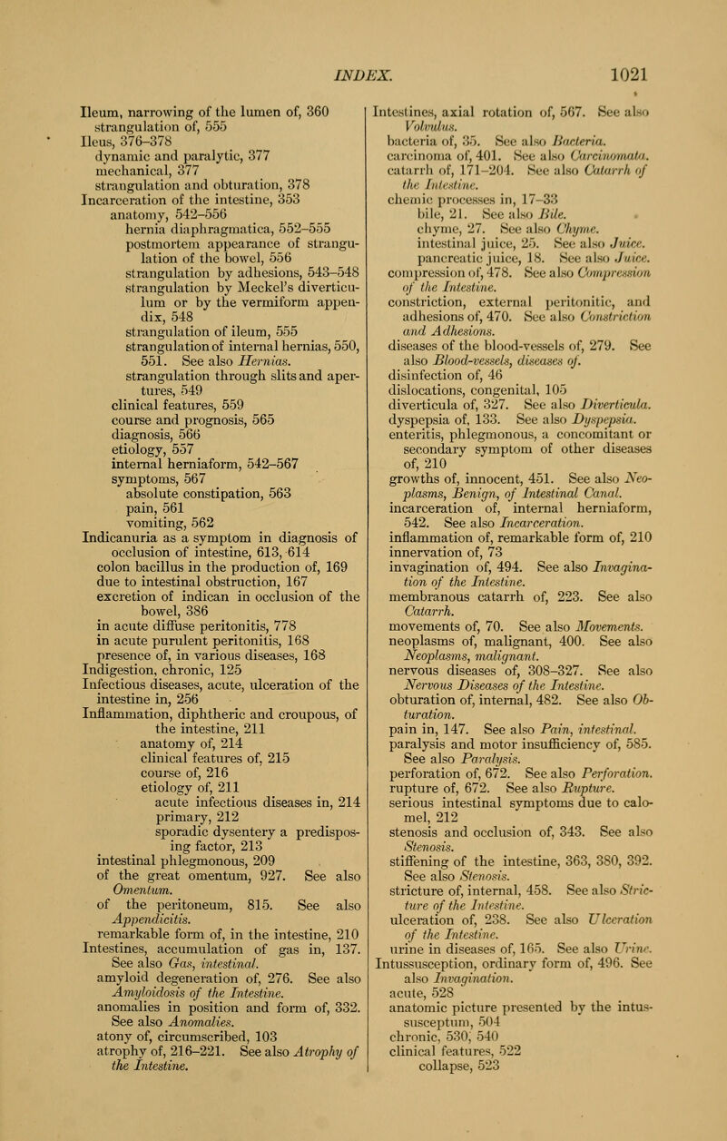 Ileum, narrowing of the lumen of, 360 strangulation of, 555 Ileus, 376-378 dynamic and paralytic, 377 mechanical, 377 strangulation and obturation, 378 Incarceration of the intestine, 353 anatomy, 542-556 hernia diapliragmatica, 552-555 postmortem appearance of strangu- lation of the bowel, 556 strangulation by adhesions, 543-548 strangulation by Meckel's diverticu- lum or by the vermiform appen- dix, 548 strangulation of ileum, 555 strangulation of internal hernias, 550, 551. See also Hernias. strangulation through slits and aper- tures, 549 clinical features, 559 course and prognosis, 565 diagnosis, 566 etiology, 557 internal herniaform, 542-567 symptoms, 567 absolute constipation, 563 pain, 561 vomiting, 562 Indicanuria as a symptom in diagnosis of occlusion of intestine, 613, 614 colon bacillus in the production of, 169 due to intestinal obstruction, 167 excretion of indican in occlusion of the bowel, 386 in acute diffuse peritonitis, 778 in acute purulent peritonitis, 168 presence of, in various diseases, 168 Indigestion, chronic, 125 Infectious diseases, acute, ulcei-ation of the intestine in, 256 Inflammation, diphtheric and croupous, of the intestine, 211 anatomy of, 214 clinical features of, 215 course of, 216 etiology of, 211 acute infectious diseases in, 214 primary, 212 sporadic dysentery a predispos- ing factor, 213 intestinal phlegmonous, 209 of the great omentum, 927. See also Omentum. of the peritoneum, 815. See also Appendicitis. remarkable form of, in the intestine, 210 Intestines, accumulation of gas in, 137. See also Gas, intestinal. amyloid degeneration of, 276. See also Amyloidosis of the Intestine. anomalies in position and fonn of, 332. See also Anomalies. atony of, circumscribed, 103 atrophy of, 216-221. See also Atrophy of the Intestine, Intestines, axial rotation of, 567. See also Volvulus. bacteria of, 35. See also Bacteria. carcinoma of, 401. See also Carcinomata. catarrh of, 171-204. See also Catarrh of the Intestine. chemic processes in, 17-33 bile, 21. See also Jiile. chyme, 27. See also Chyme. intestinal juice, 25. See also Juice. pancreatic juice, 18. See also Juice. compression of, 478. See also Compression of the Intestine. constriction, external peritonitic, and adhesions of, 470. See also Constriction and Adhesions. diseases of the blood-vessels of, 279. See also Blood-vessels, diseases of. disinfection of, 46 dislocations, congenital, 105 diverticula of, 327. See also Diverticula. dyspepsia of, 133. See also Dyspepsia. enteritis, phlegmonous, a concomitant or secondary symptom of other diseases of, 210 growths of, innocent, 451. See also Neo- plasms, Benign, of Intestinal Canal. incarceration of, internal herniaform, 542. See also Incarceration. inflammation of, remarkable form of, 210 innervation of, 73 invagination of, 494. See also Invaginor tion of the Intestine. membranous catarrh of, 223. See also Catarrh. movements of, 70. See also Movements. neoplasms of, malignant, 400. See also Neoplasms, malignant. nervous diseases of, 308-327. See also Nervous Diseases of the Intestine. obturation of, internal, 482. See also Ob- turation. pain in, 147. See also Pain, intestinal. paralysis and motor insufficiency of, 585. See also Paralysis. perforation of, 672. See also Perforation. rupture of, 672. See also Rupture. serious intestinal symptoms due to calo- mel, 212 stenosis and occlusion of, 343. See also Stenosis. stiffening of the intestine, 363, 380, 392. See also Stenosis. stricture of, internal, 458. See also Stric- ture of the Intestine. ulceration of, 238. See also Ulceration of the Intestine. urine in diseases of, 165. See also Urine. Intussusception, ordinary form of, 496. See also Invagination. acute, 528 anatomic picture presented by the intus- susceptum, 504 chronic, 530, 540 clinical features, 522 collapse, 523