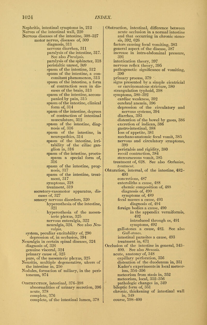 Nephritis, intestinal symptoms in, 212 Nerves of tlie intestinal wall, 220 Nervous diseases of the intestine, 308-327 motor nerves, diseases of, 309 diagnosis, 311 nervous diarrhea, 311 paralysis of the intestine, 317. See also Paralysis. paralysis of the sphincter, 318 peristaltic unrest, 309 spasm of the intestine, 312 spasm of the intestine, a con- comitant phenomenon, 313 spasm of the intestine, a form of contraction seen in dis- eases of the brain, 313 spasm of the intestine, accom- panied by pain, 315 spasm of the intestine, clinical form of, 314 spasm of the intestine, degrees of contraction of intestinal musculature, 312 spasm of the intestine, diag- nosis of, 316 spasm of the intestine, in neuropathies, 314 spasm of the intestine, ii'ri- tability of the ciliac gan- glion in, 316 spasm of the intestine, procto- spasm a special form of, 316 spasm of the intestine, prog- nosis, 317 spasm of the intestine, treat- ment, 317 symptoms, 318 treatment, 319 secretory-vasomotor apparatus, dis- eases of, 327 sensory nervous disorders, 320 hyperesthesia of the intestine, 321 hyperesthesia of the mesen- teric plexus, 325 nervous enteralgia, 322 neuralgia, 324. See also Neu- ralgia. system, peculiar excitability of, 290 depression of, in occlusion, 394 Neuralgia in certain spinal diseases, 324 diagnosis of, 326 genuine visceral, 324 primary cause of, 323 pure, of the mesenteric plexus, 325 Neuritis, multiple degenerative, ulcers of the intestine in, 250 Nodules, formation of miliary, in the peri- toneum, 974 Obstruction, intestinal, 376-398 abnormalities of urinary secretion, 396 acute, 378 complete, 376 complete, of the intestinal lumen, 378 Obstruction, intestinal, difierence between acute occlusion in a normal intestine and that occurring in chronic steno- sis, 392, G2G factors causing fecal vomiting, 383 general aspect of the disease, 387 increase in intra-abdominal pressure, 391 intoxication theory, 397 nervous reflex theory, 395 pathogenetic significance of vomiting, 390 primary process, 379 ' signs presented by a simple cicatricial or carcinomatous stricture, 380 strangulation typhoid, 398 symptoms, 380-392 cardiac weakness, 392 cerebral anemia, 396 depression of the circulatory and nervous systems, 394 diarrhea, 393 distention of the bowel by gases, 386 excretion of indican, 386 gastro-intestinal, 388 loss of appetite, 381 mechano-anatomic fecal vomit, 385 nervous and circulatory symptoms, 399 peristalsis and rigidity, 380 recoil contraction, 384 stercoraceous vomit, 385 treatment of, 628. See also Occlusion, treatment. Obturation, internal, of the intestine, 482- 493 concretions, 487 enteroliths a cause, 488 chemic composition of, 488 diagnosis of, 490 symptoms of, 489 fecal masses a cause, 493 diagnosis of, 494 foreign bodies a cause, 490 in the appendix vermiformis, 492 introduced through os, 491 symptoms, 492 gall-stones a cause, 482. See also Oall-Htone?:. intestinal parasites a cause, 493 treatment in, 671 Occlusion of the intestine in general, 343- 400. See also Stenosis. acute, anatomy of, 348 capillary perforation, 356 distention of the duodenum in, 351 Kader's experiments in local meteor- ism, 354-356 meteorism from stasis in, 352 meteorism, local, 352-356 pathologic changes in, 349 bileptic form of, 351 chronic, thickening of intestinal wall in, 349 course, S98^00