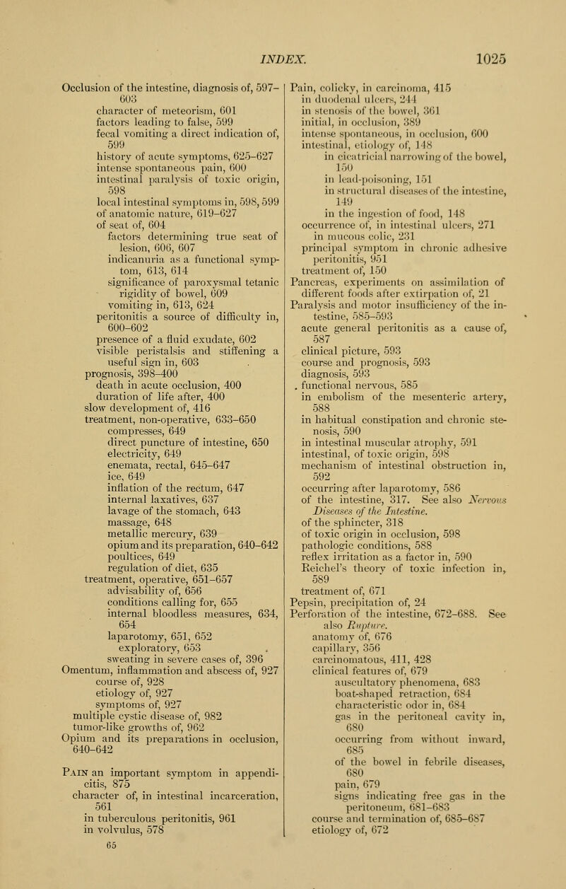 Occlusion of the intestine, diagnosis of, 597- GUo character of nieteorisra, 601 factors leading to false, 599 fecal vomiting a direct indication of, 599 history of acute symptoms, 625-627 intense spontaneous pain, 600 intestinal paralysis of toxic origin, 598 local intestinal symptoms in, 598,599 of anatomic nature, 619-627 of seat of, 604 factors determining true seat of lesion, 606, 607 indicanuria as a functional symp- tom, 613, 614 significance of paroxysmal tetanic rigidity of bowel, 609 vomiting in, 613, 624 peritonitis a source of difficulty in, 600-602 presence of a fluid exudate, 602 visible peristalsis and stiffening a useful sign in, 603 prognosis, 398-400 death in acute occlusion, 400 duration of life after, 400 slow development of, 416 treatment, non-operative, 633-650 compresses, 649 direct puncture of intestine, 650 electricity, 649 enemata, rectal, 645-647 ice, 649 inflation of the rectum, 647 internal laxatives, 637 lavage of the stomach, 643 massage, 648 metallic mercury, 639 opium and its preparation, 640-642 poultices, 649 regulation of diet, 635 treatment, operative, 651-657 advisability of, 656 conditions calling for, 655 internal bloodless measures, 634, 654 laparotomy, 651, 652 exploratory, 653 sweating in severe cases of, 396 Omentum, inflammation and abscess of, 927 course of, 928 etiology of, 927 symptoms of, 927 multiple cystic disease of, 982 tumor-like growths of, 962 Opium and its preparations in occlusion, 640-642 Pain an important symptom in appendi- citis, 875 character of, in intestinal incarcemtion, 561 in tuberculous peritonitis, 961 in volvulus, 578 65 Pain, colicky, in carcinoma, 415 in duodenal ulcers, 244 in stenosis of the bowel, 361 initial, in occlusion, 389 intense s|)ontaneou8, in occlusion, 600 intestinal, etiology of, 148 in cicatricial narrowing of the bowel, 150 in lead-poisoning, 151 in structural diseases of the intestine, 149 in the ingestion of food, 148 occurrence of, in intestinal ulcers, 271 in mucous colic, 231 principal symptom in chronic adhesive peritonitis, 951 treatment of, 150 Pancreas, experiments on assimilation of different foods after extiri)ation (jf, 21 Paralysis and motor insufficiency of the in- testine, 585-593 acute general peritonitis as a cause of, 587 clinical picture, 593 course and prognosis, 593 diagnosis, 593 . functional nervous, 585 in embolism of the mesenteric arterv, 588 in habitual constipation and chronic ste- nosis, 590 in intestinal muscular atrophy, 591 intestinal, of toxic origin, 598 mechanism of intestinal obstruction in, 592 occurring after laparotomy, 586 of the intestine, 317. See also Nervous Diseases of the Intestine. of the sphincter, 318 of toxic origin in occlusion, 598 pathologic conditions, 588 reflex irritation as a factor in, 590 Reichel's theorv of toxic infection in, 589 treatment of, 671 Pepsin, precipitation of, 24 Perforation of the intestine, 672-688. See also Rupture. anatomy of, 676 capillary, 356 carcinomatous, 411, 428 clinical features of, 679 auscultatory phenomena, 683 boat-shaped retraction, 684 characteristic odor in, 684 gas in the peritoneal cavitv in, 680 occurring from without inward, 685 of the bowel in febrile diseases, 680 pain, 679 signs indicating free gas in the peritoneum, 681-683 course and termination of, 685-687 etiology of, 672