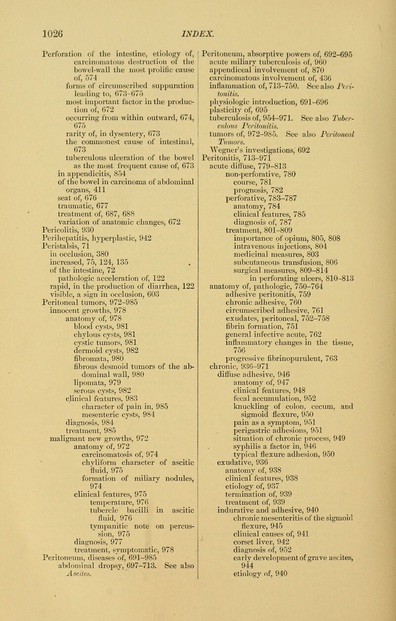 Perforation of the intestine, etiology of, careinoniatous (lestniftion of the bowel-vviill the most prolific cause of, 574 _ _ forms of circumscribed su])puriition leading to, 67o-G7o most important factor in the produc- tion of, 672 occurring from within outward, 674, 675 rarity of, in dysentery, 673 the commonest cause of intestinal, 673 tuberculous ulceration of the bowel as the most frequent cause of, 673 in appendicitis, 854 of the bowel in carcinoma of abdominal organs, 411 seat of, 676 traumatic, 677 treatment of, 687, 688 variation of anatomic changes, 672 Pericolitis, 930 Perihejjatitis, hyperplastic, 942 Peristalsis, 71 in occlusion, 380 increased, 75, 124, 135 of the intestine, 72 pathologic acceleration of, 122 rapid, in the production of diarrhea, 122 visible, a sign in occlusion, 603 Peritoneal tumors, 972-985 innocent growths, 978 anatomy of, 978 blood cysts, 981 chylous cysts, 981 cystic tumors, 981 dermoid cysts, 982 fibromata, 980 fibrous desmoid tumors of the ab- dominal wall, 980 lipomata, 979 serous cysts, 982 clinical features, 983 character of pain in, 985 mesenteric cysts, 984 diagnosis, 984 treatment, 985 malignant new growths, 972 anatomy of, 972 carcinomatosis of, 974 chyliform character of ascitic fluid, 975 formation of miliary nodules, 974 clinical features, 975 temperature, 976 tubercle bacilli in ascitic fluid, 976 tympanitic note on percus- sion, 975 diagnosis, 977 treatment, symptomatic, 978 Peritoneum, diseases of, 691-985 abdominal dropsy, 697-713. See also Peritoneum, absorptive powers of, 692-695 acute miliary tuberculosis of, 960 appendiceal involvement of, 870 carcinomatous involvement of, 436 inflammation of, 713-750. See also Pvrl- tonitk. physiologic introduction, 691-696 plasticity of, 695 tuberculosis of, 954-971. See also Tubcr- cidous Peritonitis. tumors of, 972-985. See also Peritoneal Tumors. Wegner's investigations,' 692 Peritonitis, 71.3-971 acute diffuse, 779-813 non-perforative, 780 course, 781 prognosis, 782 perforative, 783-787 anatomy, 784 clinical features, 785 diagnosis of, 787 treatment, 801-809 importance of opium, 805, 808 intravenous injections, 804 medicinal measures, 803 subcutaneous transfusion, 806 surgical measures, 809-814 in ])erforating ulcers, 810-813 anatomy of, pathologic, 750-764 adhesive peritonitis, 759 chronic adhesive, 760 circumscribed adhesive, 761 exudates, peritoneal, 752-758 fibrin formation, 751 general infective acute, 762 inflammatory changes in the tissue, 756 progressive fibrinopurulent, 763 chronic, 936-971 diflTuse adhesive, 946 anatomy of, 947 clinical features, 948 fecal accumulation, 952 knuckling of colon, cecum, and sigmoid flexure, 950 pain as a symptom, 951 perigastric adhesions, 951 situation of chronic process, 949 syphilis a factor in, 946 typical flexure adhesion, 950 exudative, 936 anatomy of, 938 clinical features, 938 etiology of, 937 termination of, 939 treatment of, 939 indurative and adhesive, 940 chronic mesenteritis of the sigmoid flexure, 945 clinical causes of, 941 corset liver, 942 diagnosis of, 952 early development of grave ascites, 944