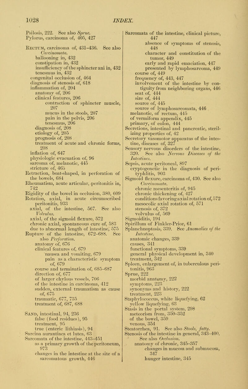 Psilosis, 222. See also Sprue. Pylorus, carcinoma of, 405, 427 Eectum, carcinoma of, 431-436. See also Carcinomalu. ballooning in, 432 constipation in, 432 insufficiency of the sphincter ani in, 432 tenesmus in, 432 congenital occlusion of, 464 diagnosis of stenosis of, 618 inflannnation of, 204 anatomy of, 206 clinical features, 206 contraction of sphincter muscle, 207 mucus in the stools, 207 pain in the pelvis, 206 tenesmus, 206 diagnosis of, 208 etiology of, 205 prognosis of, 208 treatment of acute and chronic forms, 208 inflation of, 647 physiologic evacuation of, 96 sarcoma of, melanotic, 445 stricture of, 463 Retraction, boat-shaped, in perforation of the bowels, 684 Rheumatism, acute articular, -peritonitis in, 742 Rigidity of the bowel in occlusion, 380, 609 Rotation, axial, in acute circumscribed peritonitis, 933 axial, of the intestine, 567. See also Volvulus. axial, of the sigmoid flexure, 572 chronic axial, spontaneous cure of, 583 due to abnormal length of intestine, 575 Rupture of the intestine, 672-688. See also Perforation. anatomy of, 676 clinical features of, 679 nausea and vomiting, 679 pain as a characteristic symptom of, 679 course and termination of, 685-687 direction of, 677 of larger chylous vessels, 706 of the intestine in carcinoma, 412 sudden, external traumatism as cause of, 675 traumatic, 677, 735 treatment of, 687, 688 Sand, intestinal, 94, 236 false (food residues), 95 treatment, 95 true (enteric lithiasis), 94 Sarcina aurantiaca et lutea, 63 Sarcomata of the intestine, 443-451 as a primary growth of the peritoneum, 973 changes in the intestine at the site of a sarcomatous growth, 446 Sarcomata of the intestine, clinical picture, 447 absence of symptoms of stenosis, 448 character and constitution of the tumor, 449 early and rapid emaciation, 447 presented by lymphosarcoma, 449 course of, 449 frequency of, 443, 447 involvement of the intestine by con- tiguity from neighboring organs, 446 seat of, 444 size of, 444 source of, 445 source of lymphosarcomata, 446 melanotic, of rectum, 445 of vermiform appendix, 445 primary, of colon, 444 Secretions, intestinal and pancreatic, steril- izing properties of, 42 Secretory vasomotor apparatus of the intes- tine, diseases of, 327 Sensory nervous disorders of the intestine, 320. See also Nervous Diseases of the Intestines. Sepsis, acute peritoneal, 897 cryptogenetic in the diagnosis of peri- typhlitis, 903 Sigmoid flexure, carcinoma of, 430. See also Carcinovtata. chronic mesenteritis of, 945 chronic thickening of, 427 conditions favoring axial rotation of, 572 mesocolic axial rotation of, 571 stenosis of, 372 volvulus of, 569 Sigmoiditis, 194 Spirillum of Finkler-Prior, 61 Splanchnoptosis, 339. See Anomalies of the Intestine. anatomic changes, 339 causes, 341 functional symptoms, 339 general physical development in, 340 treatment, 342 Spleen, enlargement of, in tuberculous peri- tonitis, 963 Sprue, 222 morbid anatomy, 222 symptoms, 223 synonyms and history, 222 treatnient, 223 Staphylococcus, white liquefying, 62 yellow liqv;efying, 63 Stasis in the portal system, 298 meteorism from, 350-352 of the bowel, 359 venous, 354 Steatorrhea, 91. See also Stools, fatty. Stenosis of the intestine in general, 343-400. See also Occlusion. anatomy of chronic, 345-357 changes in mucosa and submucosa, 347 hunger intestine, 345