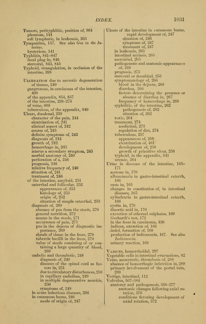 Tumors, perityphlitic, position of, 864 phantom, 144 soft lymphatic, in leukemia, 263 Tympanites, 137. See also Gas in the In- tetilinc. hystericus, 141 Typhlitis, 841-847 fecal plug in, 846 stercoral, 843, 845 Typhoid, strangulation, in occlusion of the intestine, 398 Ulceration due to necrotic degeneration of tissues, 249 gangrenous, in carcinoma of the intestine, 409 of the appendix, 854, 857 of the intestine, 238-275 of veins, 869 tuberculous, of the appendix, 840 Ulcers, duodenal, 239 character of the pain, 244 cicatrization of, 241 clinical aspect of, 242 course of, 245 definite symptoms of, 243 diagnosis of, 244 growth of, 242 hemorrhage in, 245 icterus a secondary symptom, 245 morbid anatomy of, 240 perforation of a, 246 prognosis, 246 relative frequency of, 240 situation of, 241 treatment of, 246 of the intestine, amyloid, 251 catari'hal and follicular, 252 appearances of, 253 histology of, 253 origin of, 252 situation of simple catarrhal, 253 diagnosis of, 269 absence of pus from the stools, 270 general nutrition, 272 mucus in the stools, 271 occurrence of pain, 271 pus in the dejecta of diagnostic im- portance, 269 shreds of tissue in the feces, 270 tubercle bacilli in the feces, 270 value of stools consisting of or con- taining a large quantity of blood, 269 embolic and thrombotic, 248 diagnosis of, 249 diseases of the spinal cord as fac- tors in, 251 due to circulatory disturbances, 250 in capillary embolism, 249 in multiple degenerative neuritis, 250 symptoms of, 249 in acute infectious diseases, 256 in cutaneous burns, 246 mode of origin of, 247 Ulcers of the intestine in cutaneous burns, rapid developnienl of, 247 situation of, 246 symptoms of, 247 treatment of, 247 ill leukemia, 263 intestinal myiasis, 265 mercurial, 265 j)athogeuesiM and anatomic appearances of, 248 prognosis, 273 sterconil or <lecubital, 255 symptomatology of, 266 blood in tlie dejecta, 268 diarrhea, 2()6 factors determining tlie presence or absence of diarrliea in, 267 frequency of hemorrhage in, 268 syphilitic, of the intestine, 262 pathogenesis of, 262 situation of, 262 toxic, 264 treatment, 274 medicinal, 275 regulation of diet, 274 tuberculous, 257 appearances of, 259 cicatrization of, 461 develojament of, 258 growth of primitive ulcer, 258 typhoid, in the appendix, 841 uremic, 264 Urine in diseases of the intestine, 165- 171 acetone in, 170 albuminuria in g-astro-intestinal catarrh, 166 casts in, 165 changes in constitution of, in intestinal diseases, 165 cvlindruria in gastro-intestinal catarrh, '166 _ cystin in, 170 diacetic acid in, 170 excretion of ethereal sulphates, 169 Gerhardt's test, 171 in the feces in carcinoma, 430 indican, excretion of, 166 indol, formation of, 168 production of indicanuria, 167. See also Indicanuria. urinary reaction, 169 Varices, hemorrhoidal. 297 Vegetable cells in intestinal evacuations, 82 Veins, mesenteric, thrombosis of, 288 absence of hemorrhagic infarction in, 289 primarv involvement of the portal vein, 289 ■ Vertigo, intestinal, 112 Volvulus, 567-584 anatomy and jialhogenesis, 568-577 anatomic changes following axial ro- tation, 576 conditions favoring development of axial rotation, 572