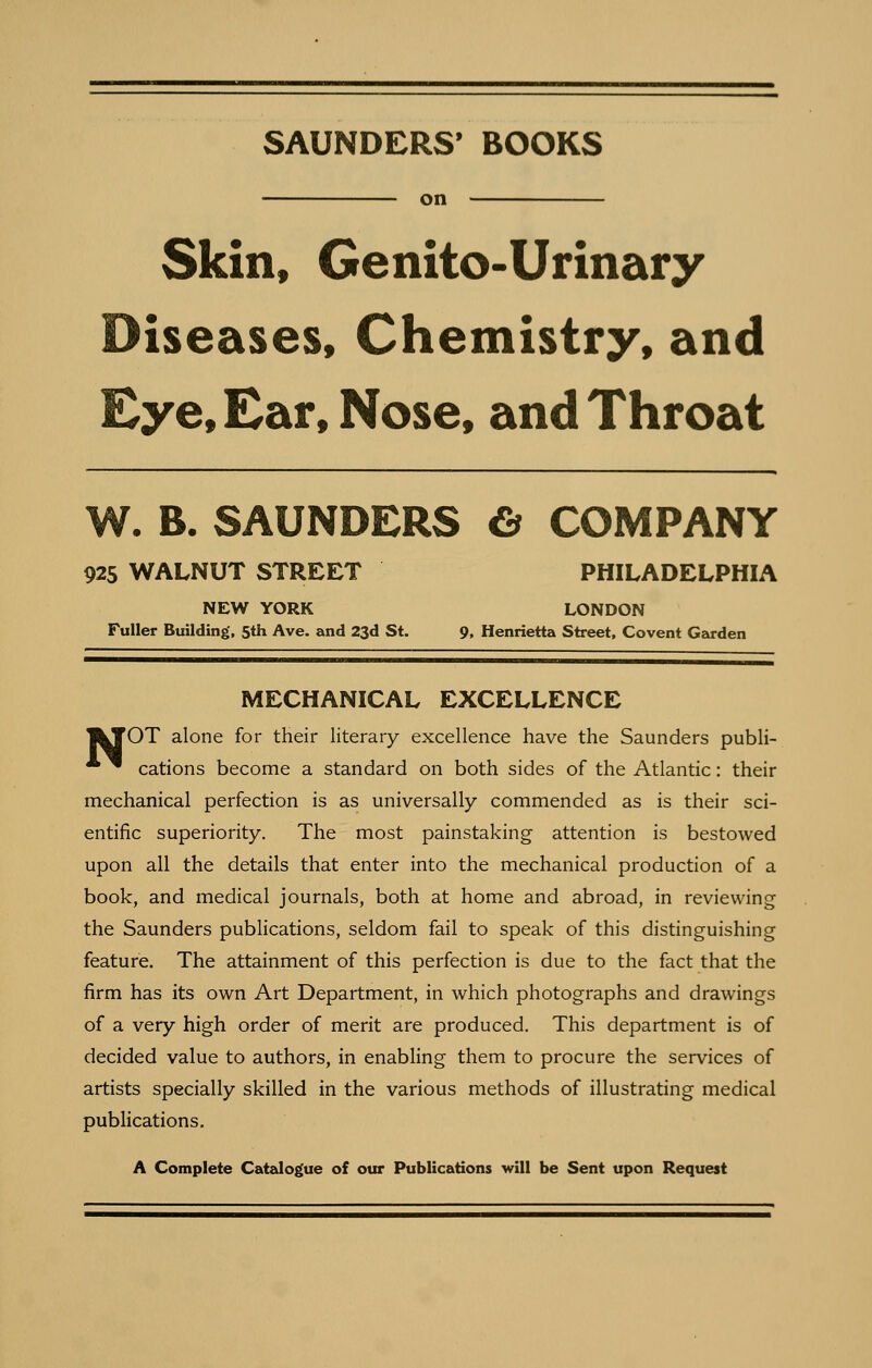 SAUNDERS' BOOKS on Skin, Genito-Urinary Diseases, Chemistry, and Eye, Ear, Nose, and Throat W. B. SAUNDERS C^ COMPANY 925 WALNUT STREET PHILADELPHIA NEW YORK LONDON Fuller Building, 5th Ave. and 23d St. 9, Henrietta Street, Covent Garden MECHANICAL EXCELLENCE |kJOT alone for their literary excellence have the Saunders publi- ^ cations become a standard on both sides of the Atlantic: their mechanical perfection is as universally commended as is their sci- entific superiority. The most painstaking attention is bestowed upon all the details that enter into the mechanical production of a book, and medical journals, both at home and abroad, in reviewing the Saunders publications, seldom fail to speak of this distinguishing feature. The attainment of this perfection is due to the fact that the firm has its own Art Department, in which photographs and drawings of a very high order of merit are produced. This department is of decided value to authors, in enabling them to procure the services of artists specially skilled in the various methods of illustrating medical publications. A Complete Catalogue of our Publications will be Sent upon Request