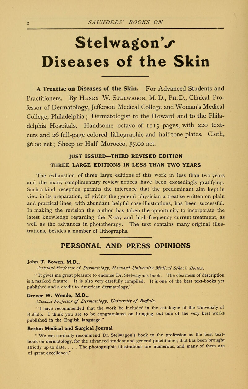 StelwagonV Diseases of the Skin A Treatise on Diseases of the Skin. For Advanced Students and Practitioners. By Henry W. Stelwagon, M.D., Ph.D., Clinical Pro- fessor of Dermatology, Jefferson Medical College and Woman's Medical College, Philadelphia; Dermatologist to the Howard and to the Phila- delphia Hospitals. Handsome octavo of 1115 pages, with 220 text- cuts and 26 full-page colored lithographic and half-tone plates. Cloth, ;^6.oo net; Sheep or Half Morocco, ^^/.oo net. JUST ISSUED—THIRD REVISED EDITION THREE LARGE EDITIONS IN LESS THAN TWO YEARS The exhaustion of three large editions of this work in less than two years and the many complimentary review notices have been exceedingly gratifying. Such a kind reception permits the inference that the predominant aim kept in view in its preparation, of giving the general physician a treatise written on plain and practical lines, with abundant helpful case-illustrations, has been successful. In making the revision the author has taken the opportunity to incorporate the latest knowledge regarding the X-ray and high-frequency current treatment, as well as the advances in phototherapy. The text contains many original illus- trations, besides a number of lithographs. PERSONAL AND PRESS OPINIONS John T. Bowen, M.D., Assistant Professor of Dermatology, Harvard University Medical School, Boston.  It gives me great pleasure to endorse Dr. Stelwagon's book. The clearness of description is a marked feature. It is also very carefully compiled. It is one of the best text-books yet published and a credit to American dermatology. Grover W. Wende, M.D.. Clinical Professor of Dermatology, University of Buffalo.  I have recommended that the work be included in the catalogue of the University of Buffalo. I think you are to be congratulated on bringing out one of the very best works published in the English language. Boston Medical said Surgical Journal  We can cordially recommend Dr. Stelwagon's book to the profession as the best text- book on dermatology, for the advanced student and general practitioner, that has been brought strictly up to date. . . . The photographic illustrations are numerous, and many of them are of great excellence.