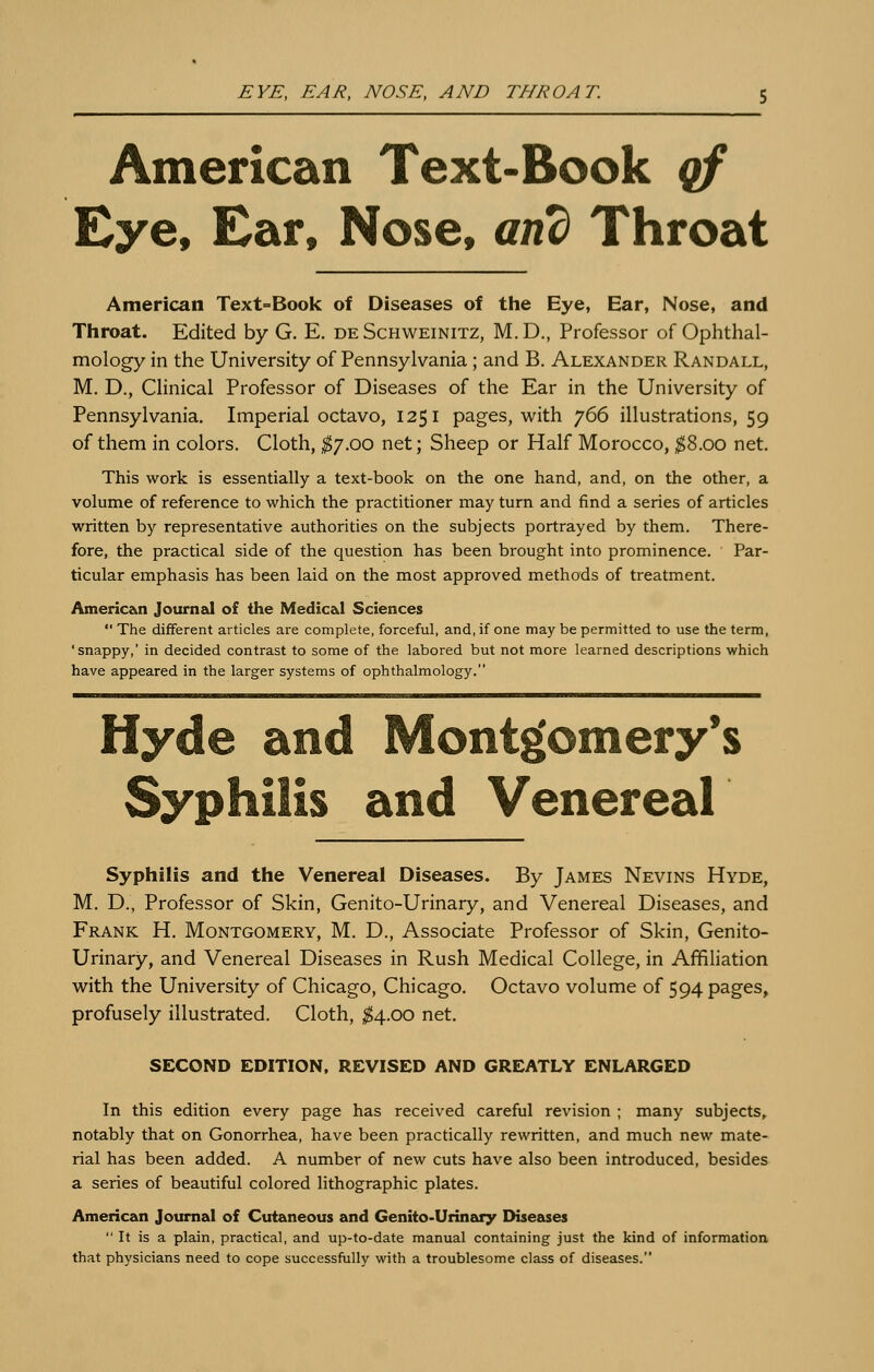 EYE, EAR, NOSE, AND THROAT. American Text-Book qf Eye, Ear, Nose, and Throat American Text=Book of Diseases of tlie Eye, Ear, Nose, and Throat. Edited by G. E. de Schweinitz, M. D., Professor of Ophthal- mology in the University of Pennsylvania ; and B. Alexander Randall, M. D., Clinical Professor of Diseases of the Ear in the University of Pennsylvania. Imperial octavo, 1251 pages, v^^ith 766 illustrations, 59 of them in colors. Cloth, ;^7.oo net; Sheep or Half Morocco, ^8.00 net. This work is essentially a text-book on the one hand, and, on the other, a volume of reference to which the practitioner may turn and find a series of articles written by representative authorities on the subjects portrayed by them. There- fore, the practical side of the question has been brought into prominence. Par- ticular emphasis has been laid on the most approved methods of treatment. Americ&n Journzkl of the Medic&l Sciences  The different articles are complete, forceful, and, if one may be permitted to use the term, 'snappy,' in decided contrast to some of the labored but not more learned descriptions which have appeared in the larger systems of ophthalmology. Hyde and Montgomery's Syphilis and Venereal Syphilis and the Venereal Diseases. By James Nevins Hyde, M. D., Professor of Skin, Genito-Urinary, and Venereal Diseases, and Frank H. Montgomery, M. D., Associate Professor of Skin, Genito- Urinary, and Venereal Diseases in Rush Medical College, in Affiliation with the University of Chicago, Chicago. Octavo volume of 594 pages, profusely illustrated. Cloth, ;^4.oo net. SECOND EDITION, REVISED AND GREATLY ENLARGED In this edition every page has received careful revision ; many subjects, notably that on Gonorrhea, have been practically rewritten, and much new mate- rial has been added. A number of new cuts have also been introduced, besides a series of beautiful colored lithographic plates. American Journal of Cutaneous and Genito-Urinary Diseases  It is a plain, practical, and up-to-date manual containing just the kind of information that physicians need to cope successfully with a troublesome class of diseases.