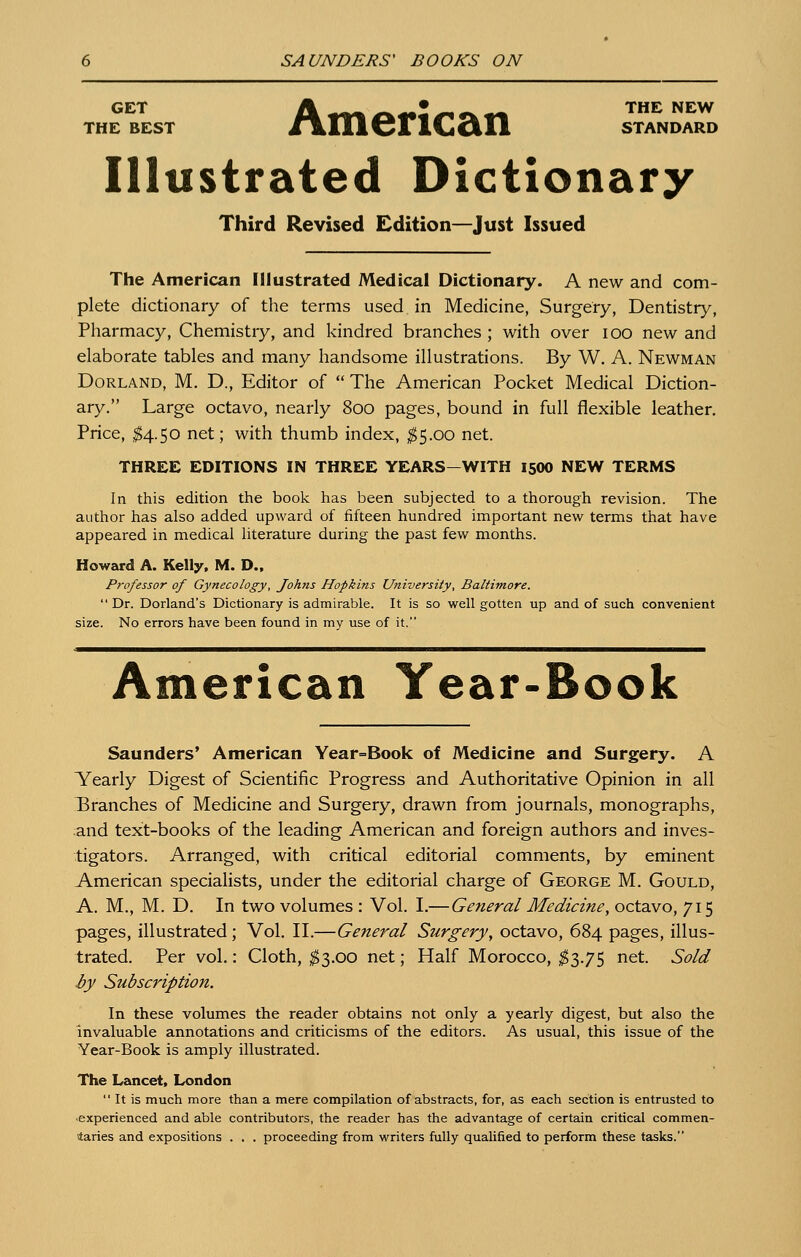 GET A .^^^ g^^Z ^•^.'W^ ^^ ^^^ THE BEST /iLlllCFlCcill STANDARD ustrated Dictionary Third Revised Edition—Just Issued The American Illustrated Medical Dictionary. A new and com- plete dictionary of the terms used in Medicine, Surgery, Dentistry, Pharmacy, Chemistry, and kindred branches ; with over lOO new and elaborate tables and many handsome illustrations. By W. A. Newman Borland, M. D., Editor of  The American Pocket Medical Diction- ary. Large octavo, nearly 800 pages, bound in full flexible leather. Price, $4.^0 net; with thumb index, ;^5.oo net. THREE EDITIONS IN THREE YEARS-WITH 15OO NEW TERMS In this edition the book has been subjected to a thorough revision. The author has also added upward of fifteen hundred important new terms that have appeared in medical literature during the past few months. Howard A. Kelly. M. D.. Professor of Gynecology, Johns Hopkins University, Baltimore.  Dr. Dorland's Dictionary is admirable. It is so well gotten up and of such convenient size. No errors have been found in my use of it. American Year-Book Saunders' American Year=Book of Medicine and Surgery. A V^early Digest of Scientific Progress and Authoritative Opinion in all IBranches of Medicine and Surgery, drawn from journals, monographs, and text-books of the leading American and foreign authors and inves- tigators. Arranged, with critical editorial comments, by eminent American specialists, under the editorial charge of George M. Gould, A. M., M. D. In two volumes : Vol. I.— General Medicine, octavo, 715 pages, illustrated; Vol. II.—General Surgery, octavo, 684 pages, illus- trated. Per vol.: Cloth, ;^3.oo net; Half Morocco, ^3.75 net. Sold by Subscription. In these volumes the reader obtains not only a yearly digest, but also the invaluable annotations and criticisms of the editors. As usual, this issue of the Year-Book is amply illustrated. The Lancet, London  It is much more than a mere compilation of abstracts, for, as each section is entrusted to •experienced and able contributors, the reader has the advantage of certain critical commen- ttaries and expositions . . . proceeding from writers fully qualified to perform these tasks.