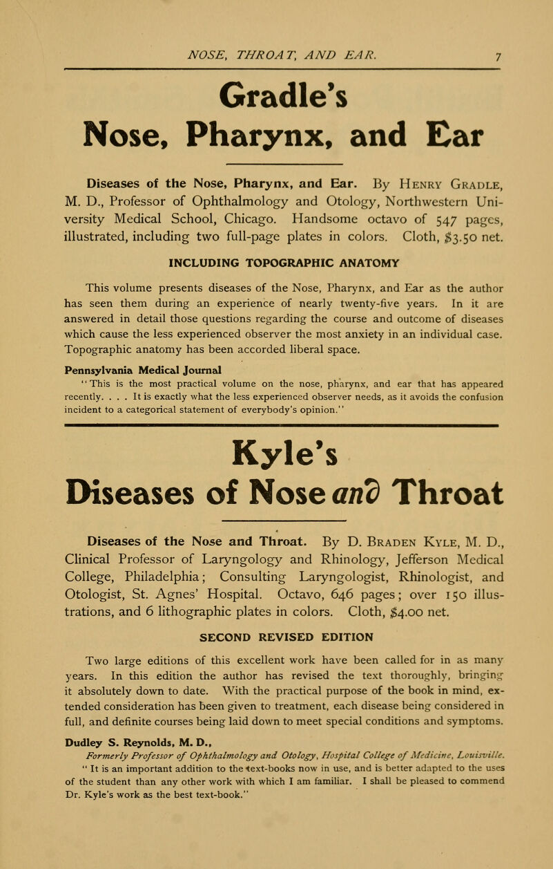 NOSE, THROAT, AND EAR. Cradle's Nose, Pharynx, and Ear Diseases of the Nose, Pharynx, and Ear. By Henry Gradle, M. D., Professor of Ophthalmology and Otology, Northwestern Uni- versity Medical School, Chicago. Handsome octavo of 547 pages, illustrated, including two full-page plates in colors. Cloth, ^3.50 net. INCLUDING TOPOGRAPHIC ANATOMY This volume presents diseases of the Nose, Pharynx, and Ear as the author has seen them during an experience of nearly twenty-five years. In it are answered in detail those questions regarding the course and outcome of diseases which cause the less experienced observer the most anxiety in an individual case. Topographic anatomy has been accorded liberal space. Pennsylvania Medical Journal This is the most practical volume on the nose, pharynx, and ear that has appeared recently. ... It is exactly what the less experienced observer needs, as it avoids the confusion incident to a categorical statement of everybody's opinion. Kyle's Diseases of Nose and Throat Diseases of the Nose and Throat. By D. Braden Kyle, M. D., Clinical Professor of Laryngology and Rhinology, Jefferson Medical College, Philadelphia; Consulting Laryngologist, Rhinologist, and Otologist, St. Agnes' Hospital. Octavo, 646 pages; over 150 illus- trations, and 6 lithographic plates in colors. Cloth, $4.00 net. SECOND REVISED EDITION Two large editions of this excellent work have been called for in as many years. In this edition the author has revised the text thoroughly, bringing it absolutely down to date. With the practical purpose of the book in mind, ex- tended consideration has been given to treatment, each disease being considered in full, and definite courses being laid down to meet special conditions and symptoms. Dudley S. Reynolds, M. D., Formerly Professor of Ophthalmology and Otology, Hospital College of Medicine, Louisville.  It is an important addition to the <ext-books now in use, and is better adapted to the uses of the student than any other work with which I am famiUar. I shall be pleased to commend Dr. Kyle's work as the best text-book.