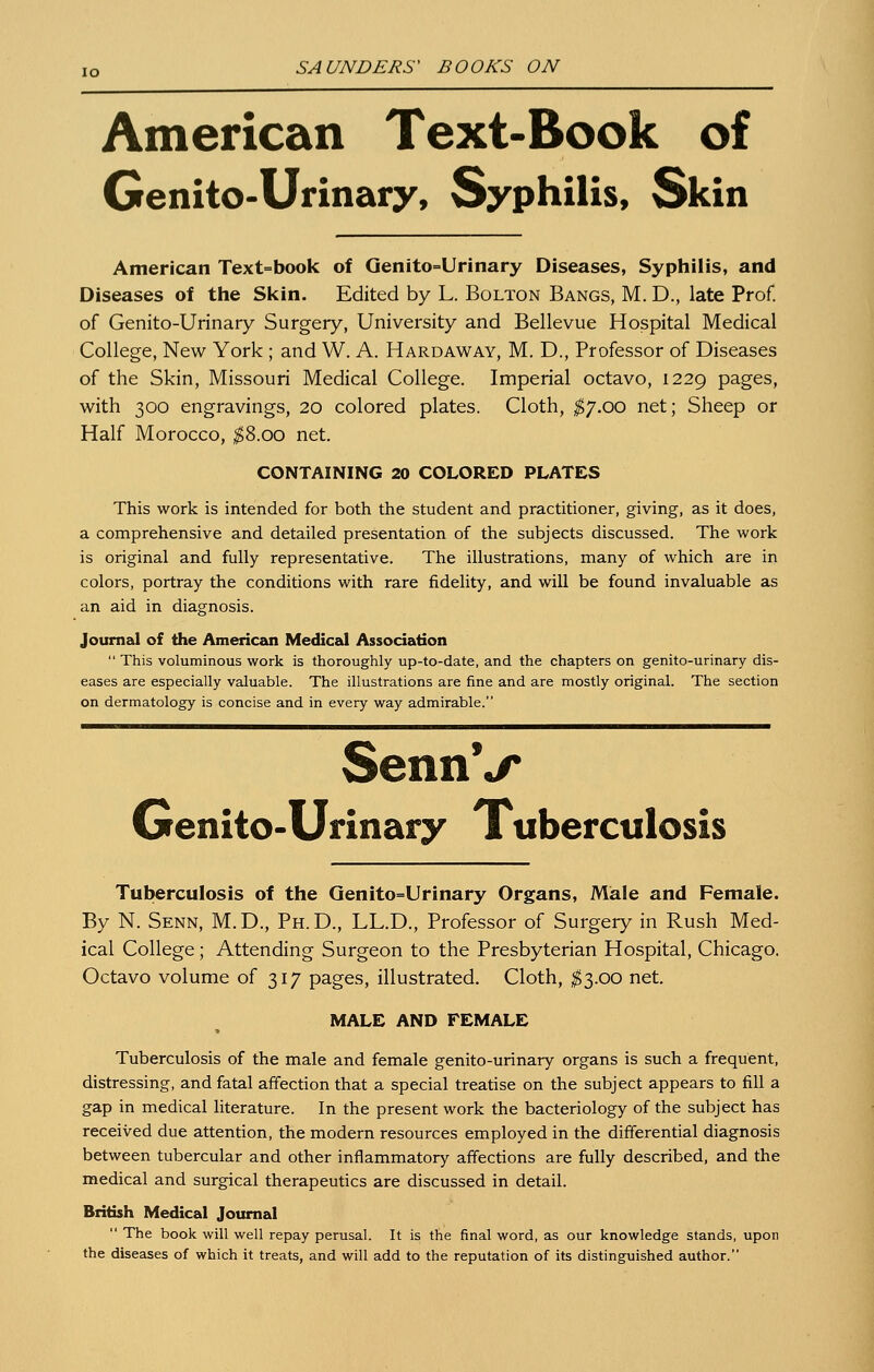 American Text-Book of Genito-Urinary, Syphilis, Skin American Text=book of Genito=Urinary Diseases, Syphilis, and Diseases of the Skin. Edited by L. Bolton Bangs, M. D., late Prof, of Genito-Urinary Surgery, University and Bellevue Hospital Medical College, New York ; and W. A. Hardaway, M. D., Professor of Diseases of the Skin, Missouri Medical College. Imperial octavo, 1229 pages, with 300 engravings, 20 colored plates. Cloth, ^7.00 net; Sheep or Half Morocco, ^8.00 net. CONTAINING 20 COLORED PLATES This work is intended for both the student and practitioner, giving, as it does, a comprehensive and detailed presentation of the subjects discussed. The work is original and fully representative. The illustrations, many of which are in colors, portray the conditions with rare fidelity, and will be found invaluable as an aid in diagnosis. Journal of the American Medical Association  This voluminous work is thoroughly up-to-date, and the chapters on genito-urinary dis- eases are especially valuable. The illustrations are fine and are mostly original. The section on dermatology is concise and in every way admirable. SennV Genito-Urinary Tuberculosis Tuberculosis of the Qenito=Urinary Organs, Male and Female. By N. Senn, M.D., Ph.D., LL.D., Professor of Surgery in Rush Med- ical College; Attending Surgeon to the Presbyterian Hospital, Chicago. Octavo volume of 317 pages, illustrated. Cloth, ^3.00 net. MALE AND FEMALE Tuberculosis of the male and female genito-urinary organs is such a frequent, distressing, and fatal affection that a special treatise on the subject appears to fill a gap in medical literature. In the present work the bacteriology of the subject has received due attention, the modern resources employed in the differential diagnosis between tubercular and other inflammatory affections are fully described, and the medical and surgical therapeutics are discussed in detail. British Medical Journal  The book will well repay perusal. It is the final word, as our knowledge stands, upon the diseases of which it treats, and will add to the reputation of its distinguished author.