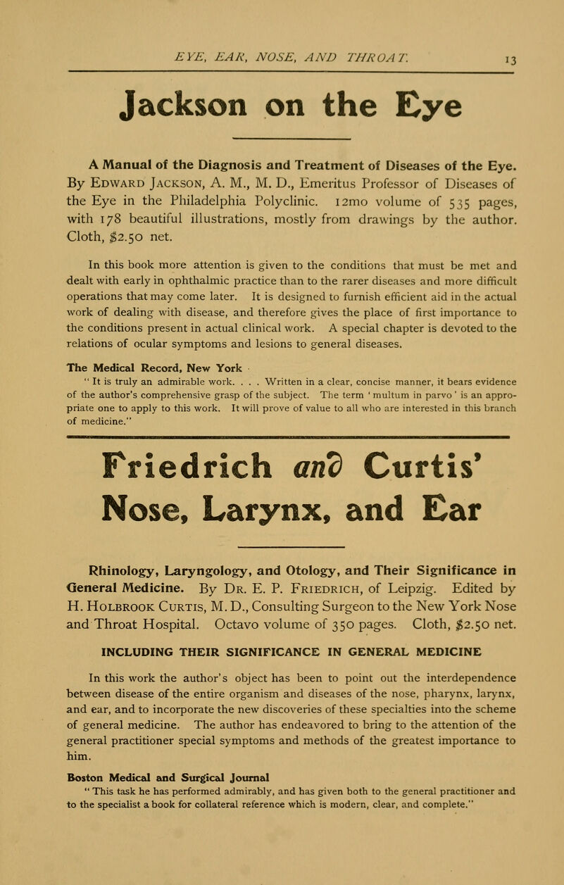 Jackson on the Eye A Manual of the Diagnosis and Treatment of Diseases of the Eye. By Edward Jackson, A. M., M. D., Emeritus Professor of Diseases of the Eye in the Philadelphia Polyclinic. i2mo volume of 535 pages, with 178 beautiful illustrations, mostly from drawings by the author. Cloth, ^2.50 net. In this book more attention is given to the conditions that must be met and dealt with early in ophthalmic practice than to the rarer diseases and more difficult operations that may come later. It is designed to furnish efficient aid in the actual work of dealing with disease, and therefore gives the place of first importance to the conditions present in actual clinical work. A special chapter is devoted to the relations of ocular symptoms and lesions to general diseases. The Medical Record, New York  It is truly an admirable work. . . . Written in a clear, concise manner, it bears evidence of the author's comprehensive grasp of the subject. The term ' multum in parvo ' is an appro- priate one to apply to this work. It will prove of value to all who are interested in this branch of medicine. Friedrich anc) Curtis* Nose, Larynx, and Ear Rhinology, Laryngology, and Otology, and Their Significance in General Medicine. By Dr. E. P. Friedrich, of Leipzig. Edited by H. HoLBRooK Curtis, M. D., Consulting Surgeon to the New York Nose and Throat Hospital. Octavo volume of 350 pages. Cloth, ;^2.50 net. INCLUDING THEIR SIGNIFICANCE IN GENERAL MEDICINE In this work the author's object has been to point out the interdependence between disease of the entire organism and diseases of the nose, pharynx, larj^nx, and ear, and to incorporate the new discoveries of these specialties into the scheme of general medicine. The author has endeavored to bring to the attention of the general practitioner special symptoms and methods of the greatest importance to him. Boston MediceJ and Surgic&l Journal  This task he has performed admirably, and has given both to the general practitioner and to the specialist a book for collateral reference which is modern, clear, and complete.