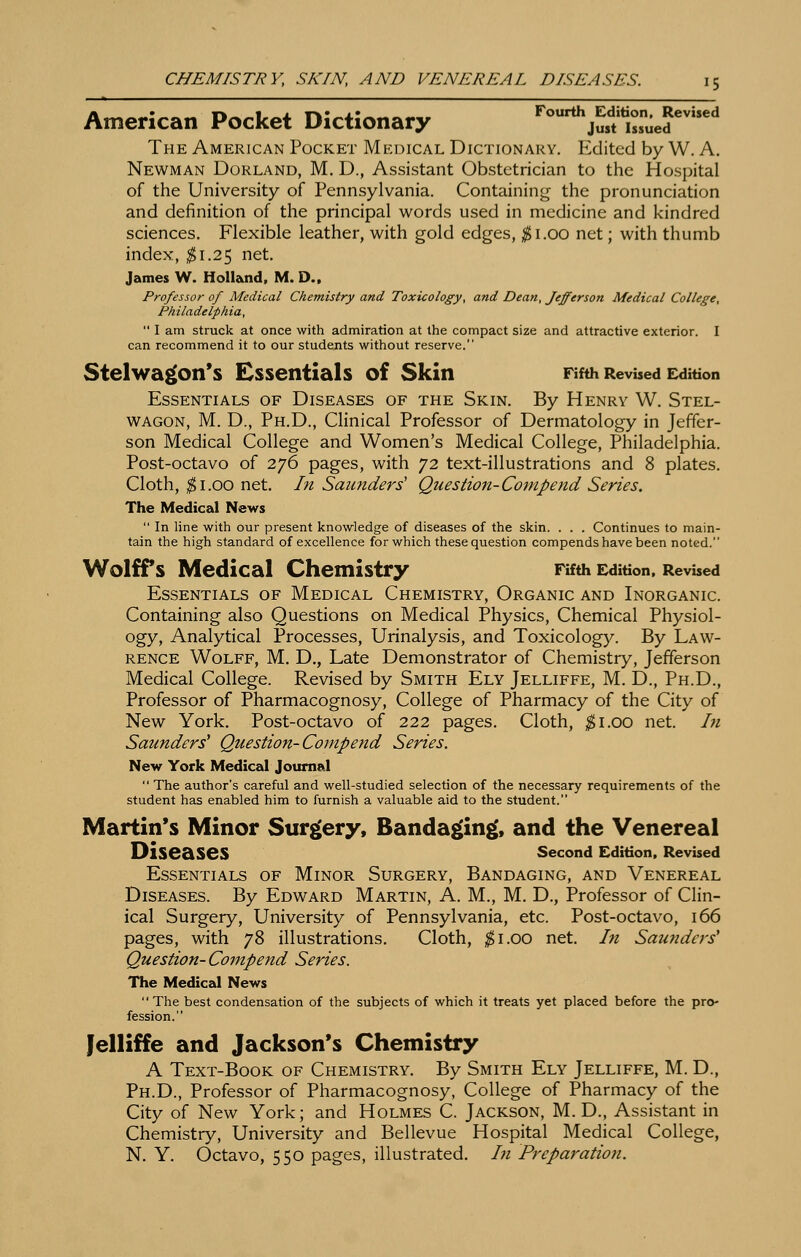 American Pocket Dictionary Fourth^Edition.^Revhed The American Pocket Medical Dictionary. Edited by W. A. Newman Borland, M. D., Assistant Obstetrician to the Hospital of the University of Pennsylvania. Containing the pronunciation and definition of the principal words used in medicine and kindred sciences. Flexible leather, with gold edges, ;j5i.oo net; with thumb index, ^1.25 net. James W. Holland. M. D.. Professor of Medical Chemistry and Toxicology, and Dean, Jefferson Medical College, Philadelphia,  I am struck at once with admiration at the compact size and attractive exterior. I can recommend it to our students without reserve. Stelwagon's Essentials of Skin Fifth Revised E^dition Essentials of Diseases of the Skin. By Henry W. Stel- WAGON, M. D., Ph.D., Clinical Professor of Dermatology in Jeffer- son Medical College and Women's Medical College, Philadelphia. Post-octavo of 276 pages, with 72 text-illustrations and 8 plates. Cloth, ^1.00 net. In Saunders' Question-Compend Series. The Medical News  In line with our present knowledge of diseases of the skin. . . . Continues to main- tain the high standard of excellence for which these question compends have been noted. Wolffs Medical Chemistry Fifth Edition. Revised Essentials of Medical Chemistry, Organic and Inorganic. Containing also Questions on Medical Physics, Chemical Physiol- ogy, Analytical Processes, Urinalysis, and Toxicology. By Law- rence Wolff, M. D., Late Demonstrator of Chemistry, Jefferson Medical College. Revised by Smith Ely Jelliffe, M. D., Ph.D., Professor of Pharmacognosy, College of Pharmacy of the City of New York. Post-octavo of 222 pages. Cloth, ^^i.oo net. In Saunders' Question-Compend Series. New York Medical Journal  The author's careful and well-studied selection of the necessary requirements of the student has enabled him to furnish a valuable aid to the student. Martin's Minor Surgery, Banda^in^, and the Venereal Diseases second Edition. Revised Essentials of Minor Surgery, Bandaging, and Venereal Diseases. By Edward Martin, A. M., M. D., Professor of Clin- ical Surgery, University of Pennsylvania, etc. Post-octavo, 166 pages, with 78 illustrations. Cloth, ^i.oo net. In Saunders' Question-Compend Series. The MediceJ News  The best condensation of the subjects of which it treats yet placed before the pro- fession. Jelliffe and Jackson's Chemistry A Text-Book of Chemistry. By Smith Ely- Jelliffe, M. D., Ph.D., Professor of Pharmacognosy, College of Pharmacy of the City of New York; and Holmes C. Jackson, M. D., Assistant in Chemistry, University and Bellevue Hospital Medical College, N. Y. Octavo, 550 pages, illustrated. In Preparation.