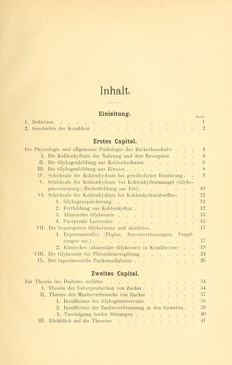 Inhalt. Einleitung-. Seite 1. Definition 1 2. Geschichte der Krankheit 2 Erstes Capitel. Die Physiologie und allgemeine Pathologie des Zuckerhaushalts ... 4 I. Die Kohlenhydrate der Nahrung und ihre Resorption ... 4 1J. Die Glykogenbildung aus Kohlenhydraten 6 III. Die Glykogenbildung aus Eiweiss 8 IV. Schicksale der Kohlenhydrate bei gewöhnlicher Ernährung. . 9 V. Schicksale der Kohlenhydrate bei Kohlenhydratmangel (Glyko- genverarmung; Zuckerbildung aus Fett) 10 VI. Schicksale der Kohlenhydrate bei Kohlenhydratüberfluss . . 12 1. Glykogenspeicherung 12 2. Fettbildung aus Kohlenhydrat 12 3. Alimentäre Glykosurie 13 4. Puerperale Lactosurie 15 VII. Die hepatogenen Glykosurien und ähnliches 17 1. Experimentelles (Piqüre, Nervenverletzungen, Vergif- tungen etc.) 17 2. Klinisches (alimentäre Glykosurie in Krankheiten) . . 19 VIII. Die Glykosurie bei Phloridzinvergiftung 24 IX. Der experimentelle Pankreasdiabetes 26 Zweites Capitel. Zur Theorie des Diabetes mellitus 34 I. Theorie der Ueberproduction von Zucker 34 II. Theorie des Minderverbrauchs von Zucker 37 1. Insufficienz der Glykogenreservoirs 38 2. Insufficienz der Zuckerverbrennung in den Geweben. . 39 3. Vereinigung beider Störungen 40 III. Rückblick auf die Theorien 41