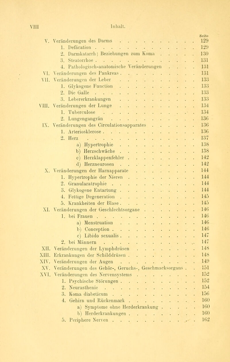Seite V. Veränderungen des Darms 129 1. Defäcation 129 2. Darmkatarrh: Beziehungen zum Koma 130 3. Steatorrhoe 131 4. Pathologisch-anatomische Veränderungen .... 131 VI. Veränderungen des Pankreas 131 V.U. Veränderungen der Leber 133 1. Glykogene Function '. 133 2. Die Galle 133 3. Lebererkrankungen 133 VIII. Veränderungen der Lunge 134 1. Tuberculose ■ . 134 2. Lungengangrän 136 IX. Veränderungen des Circulationsapparates 136 1. Arteriosklerose 136 2. Herz 137 a) Hypertrophie 138 b) Herzschwäche 138 c) Herzklappenfehler 142 d) Herzneurosen . 142 X. Veränderungen der Harnapparate 144 1. Hypertrophie der Nieren 144 2. Granularatrophie 144 3. Glykogene Entartung 144 4. Fettige Degeneration 145 5. Krankheiten der Blase 145 XL Veränderungen der Geschlechtsorgane 146 1. bei Frauen 146 a) Menstruation 146 b) Conception 146 c) Libido sexualis 147 2. bei Männern 147 XII. Veränderungen der Lymphdrüsen 148 XIII. Erkrankungen der Schilddrüsen 148 XIV. Veränderungen der Äugen 149 XV. Veränderungen des Gehör-, Geruchs-, Geschmacksorgans . . 151 XVI. Veränderungen des Nervensystems 152 1. Psychische Störungen 152 2. Neurasthenie 154 3. Koma diabeticum 156 4. Gehirn und Rückenmark 160 a) Symptome ohne Herderkrankung 160 b) Herderkrankungen 160 5. Periphere Nerven 162