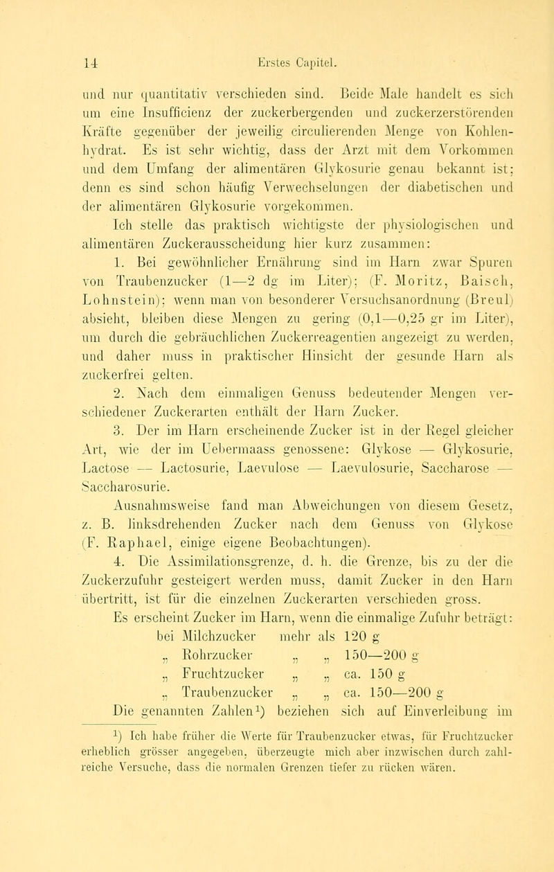 und nur quantitativ verschieden sind. Beide Maie handelt es sich um eine Insuffizienz der zuckerbergenden und zuckerzerstörenden Kräfte gegenüber der jeweilig circulierenden Menge von Kohlen- hydrat. Es ist sehr wichtig, dass der Arzt mit dem Vorkommen und dem Umfang der alimentären Glykosurie genau bekannt ist; denn es sind schon häufig Verwechselungen der diabetischen und der alimentären Glykosurie vorgekommen. Ich stelle das praktisch wichtigste der physiologischen und alimentären Zuckerausscheidung hier kurz zusammen: 1. Bei gewöhnlicher Ernährung sind im Harn zwar Spuren von Traubenzucker (1—2 dg im Liter); (F. Moritz, Baisch, Lohnstein); wenn man von besonderer Versuchsanordnung (Breulj absieht, bleiben diese Mengen zu gering (0,1-—0,25 gr im Liter), um durch die gebräuchlichen Zuckerreagentien angezeigt zu werden, und daher muss in praktischer Hinsicht der gesunde Harn als zuckerfrei gelten. 2. Nach dem einmaligen Genuss bedeutender Mengen ver- schiedener Zuckerarten enthält der Harn Zucker. 3. Der im Harn erscheinende Zucker ist in der Regel gleicher Art, wie der im Uebermaass genossene: Glykose — Glykosurie, Lactose — Lactosurie, Laevuiose - - Laevulosurie, Saccharose - Saccharosurie. Ausnahmsweise fand man Abweichungen von diesem Gesetz, z. B. linksdrehenden Zucker nach dem Genuss von Glykose (F. Raphael, einige eigene Beobachtungen). 4. Die Assimilationsgrenze, d. h. die Grenze, bis zu der die Zuckerzufuhr gesteigert werden muss, damit Zucker in den Harn übertritt, ist für die einzelnen Zuckerarten verschieden gross. Es erscheint Zucker im Harn, wenn die einmalige Zufuhr beträgt: bei Milchzucker mehr als 120 g „ Rohrzucker „ „ 150—200 g „ Fruchtzucker „ „ ca. 150 g .. Traubenzucker „ „ ca. 150—200 g 7/ 77 77 C1 Die genannten Zahlen1) beziehen sich auf Einverleibung im 1) Ich habe früher die Werte für Traubenzucker etwas, für Fruchtzucker erheblich grösser angegeben, überzeugte mich aber inzwischen durch zahl- reiche Versuche, dass die normalen Grenzen tiefer zu rücken wären.