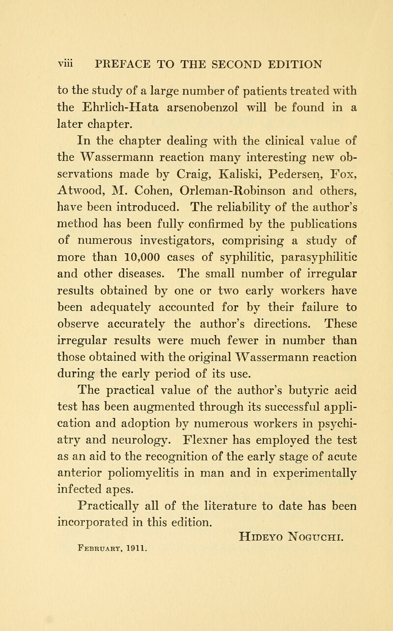 to the study of a large number of patients treated with the Ehrlich-Hata arsenobenzol will be found in a later chapter. In the chapter dealing with the clinical value of the Wassermann reaction many interesting new ob- servations made by Craig, Kaliski, Pedersen, Fox, Atwood, M. Cohen, Orleman-Robinson and others, have been introduced. The reliability of the author's method has been fully confirmed by the publications of numerous investigators, comprising a study of more than 10,000 cases of syphilitic, parasyphilitic and other diseases. The small number of irregular results obtained by one or two early workers have been adequately accounted for by their failure to observe accurately the author's directions. These irregular results were much fewer in number than those obtained with the original Wassermann reaction during the early period of its use. The practical value of the author's butyric acid test has been augmented through its successful appli- cation and adoption by numerous workers in psychi- atry and neurology. Flexner has employed the test as an aid to the recognition of the early stage of acute anterior poliomyelitis in man and in experimentally infected apes. Practically all of the literature to date has been incorporated in this edition. HlDEYO NOGUCHI. February, 1911.