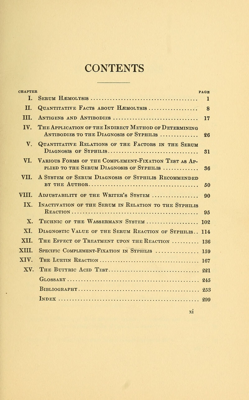 CONTENTS CHAPTER PAGE I. Serum Hjemolysis 1 II. Quantitative Facts about ILemoltsis 8 III. Antigens and Antibodies 17 IV. The Application op the Indirect Method of Determining Antibodies to the Diagnosis op Syphilis 26 V. Quantitative Relations of the Factors in the Serum Diagnosis of Syphilis 31 VI. Various Forms of the Complement-Fixation Test as Ap- plied TO the Serum Diagnosis of Syphilis 36 VII. A System of Serum Diagnosis of Syphilis Recommended BY the Author 50 VIII. Adjustability op the Writer's System 90 IX. Inactivation of the Serum in Relation to the Syphilis Reaction 95 X. Technic of the Wassermann System 102 XI. Diagnostic Value of the Serum Reaction op Syphilis.. 114 XII. The Effect of Treatment upon the Reaction 136 XIII. Specific Complement-Fixation in Syphilis 159 XIV. The Luetin Reaction 167 XV. The Butyric Acid Test 221 Glossary 245 Bibliography 253 Index 299