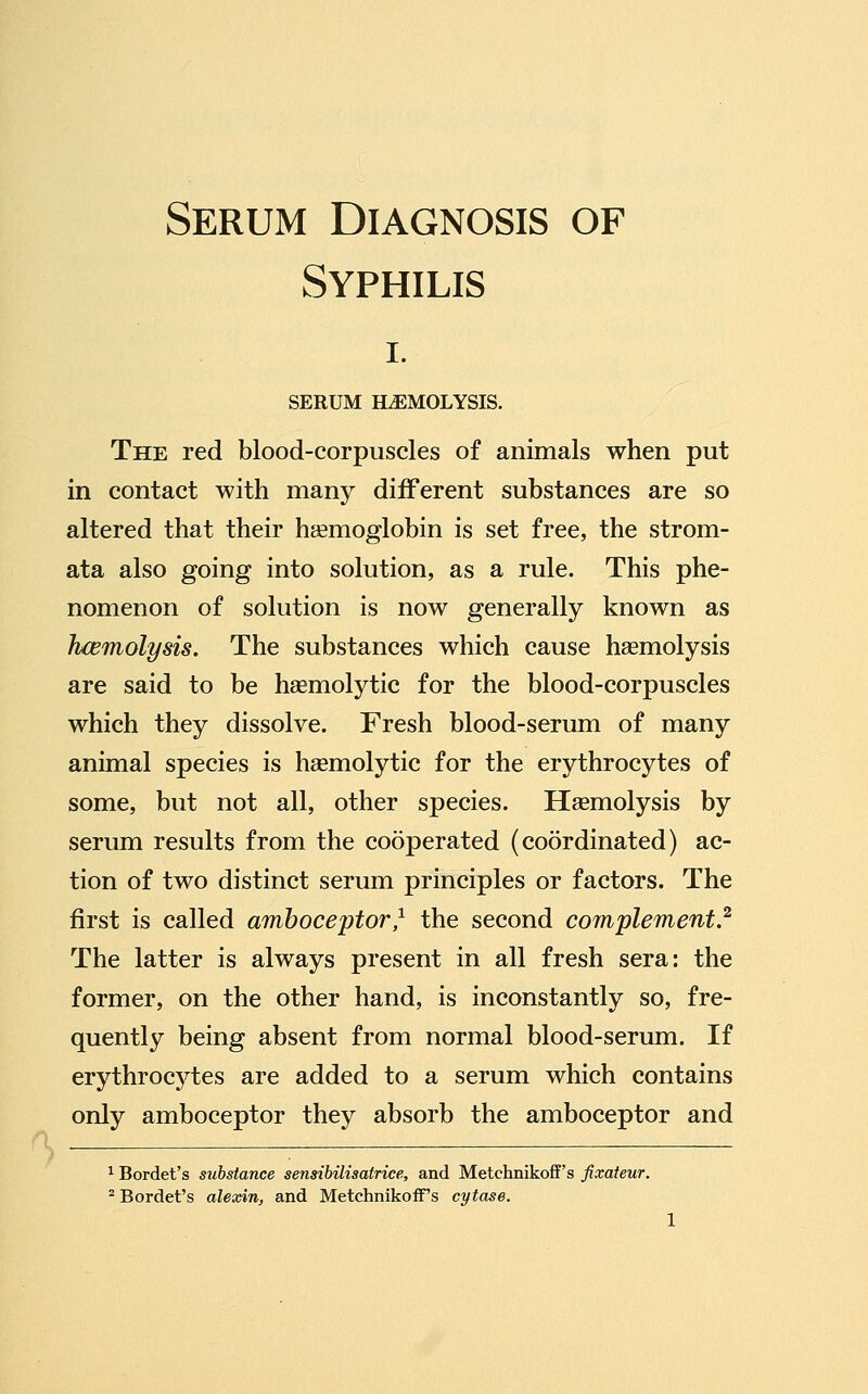 Serum Diagnosis of Syphilis I. SERUM HEMOLYSIS. The red blood-corpuscles of animals when put in contact with many diiFerent substances are so altered that their haemoglobin is set free, the strom- ata also going into solution, as a rule. This phe- nomenon of solution is now generally known as hcemolysis. The substances which cause haemolysis are said to be heemolytic for the blood-corpuscles which they dissolve. Fresh blood-serum of many animal species is hasmolytic for the erythrocytes of some, but not all, other species. Haemolysis by serum results from the cooperated (coordinated) ac- tion of two distinct serum principles or factors. The first is called amboceptor^ the second complement} The latter is always present in all fresh sera: the former, on the other hand, is inconstantly so, fre- quently being absent from normal blood-serum. If erythrocj^tes are added to a serum which contains only amboceptor they absorb the amboceptor and ^ Bordet's substance sensibilisatrice, and Metchnikoff's fixateur. ^ Bordet's alexin, and Metchnikoff's cytase.