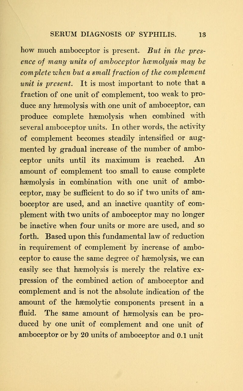 how much amboceptor is present. But in the pres- ence of many units of amboceptor hcemolysis may he complete when but a small fraction of the complement unit is present. It is most important to note that a fraction of one unit of complement, too weak to pro- duce any haemolysis with one unit of amboceptor, can produce complete haemolysis when combined with several amboceptor units. In other words, the activity of complement becomes steadily intensified or aug- mented by gradual increase of the number of ambo- ceptor imits until its maximum is reached. An amount of complement too small to cause complete heemolysis in combination with one unit of ambo- ceptor, may be sufficient to do so if two units of am- boceptor are used, and an inactive quantity of com- plement with two units of amboceptor may no longer be inactive when four units or more are used, and so forth. Based upon this fundamental law of reduction in requirement of complement by increase of ambo- ceptor to cause the same degree of hsemolysis, we can easily see that hsemolysis is merely the relative ex- pression of the combined action of amboceptor and complement and is not the absolute indication of the amount of the hsemolytic components present in a fluid. The same amount of haemolysis can be pro- duced by one unit of complement and one unit of amboceptor or by 20 units of amboceptor and 0.1 unit