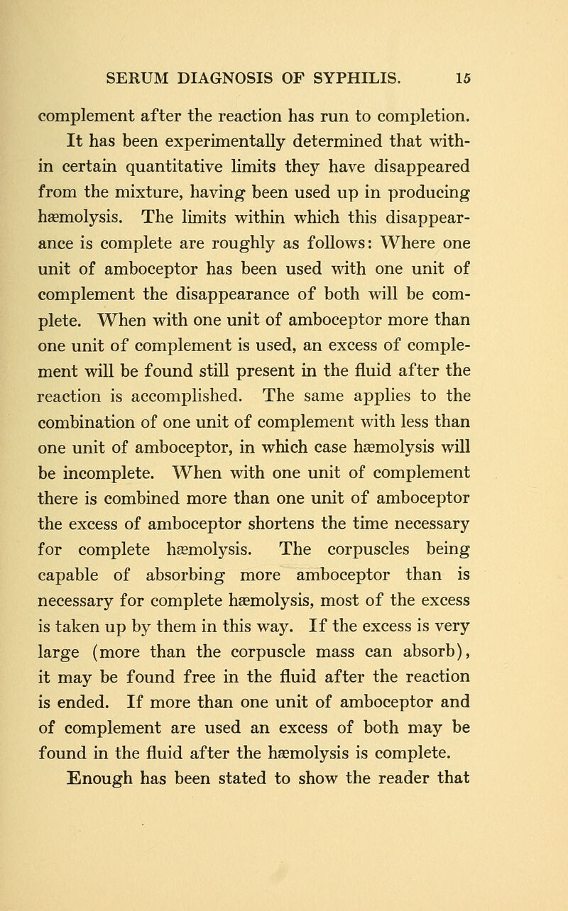 complement after the reaction has run to completion. It has been experimentally determined that with- in certain quantitative limits they have disappeared from the mixture, having been used up in producing hsemolysis. The limits within which this disappear- ance is complete are roughly as follows: Where one unit of amboceptor has been used with one unit of complement the disappearance of both will be com- plete. When with one unit of amboceptor more than one unit of complement is used, an excess of comple- ment will be found still present in the fluid after the reaction is accomplished. The same applies to the combination of one unit of complement with less than one unit of amboceptor, in which case hsemolysis will be incomplete. When with one unit of complement there is combined more than one unit of amboceptor the excess of amboceptor shortens the time necessary for complete haemolysis. The corpuscles being capable of absorbing more amboceptor than is necessary for complete haemolysis, most of the excess is taken up by them in this way. If the excess is very large (more than the corpuscle mass can absorb), it may be found free in the fluid after the reaction is ended. If more than one unit of amboceptor and of complement are used an excess of both may be found in the fluid after the haemolysis is complete. Enough has been stated to show the reader that