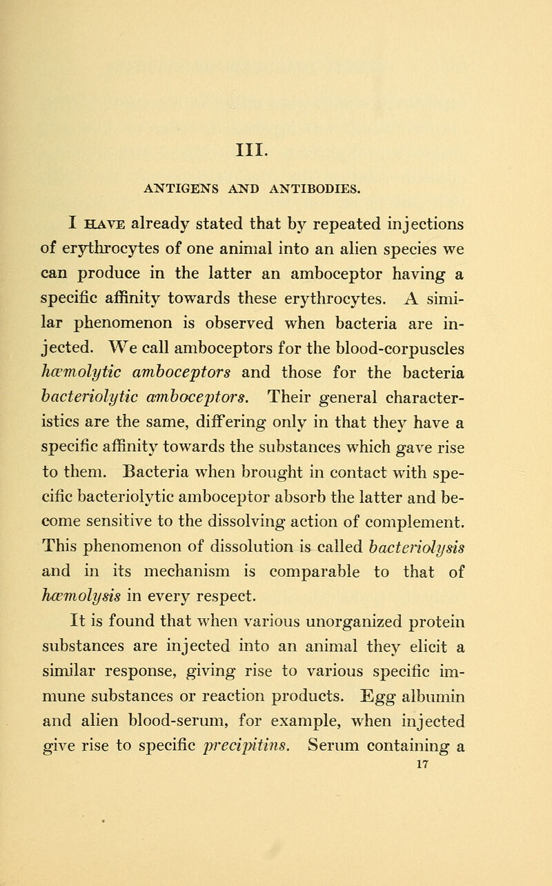 III. ANTIGENS AND ANTIBODIES. I HAVE already stated that by repeated injections of erythrocytes of one animal into an alien species we can produce in the latter an amboceptor having a specific affinity towards these erythrocytes. A simi- lar phenomenon is observed when bacteria are in- jected. We call amboceptors for the blood-corpuscles Jicemolytic amboceptors and those for the bacteria bacteriolytic amboceptors. Their general character- istics are the same, differing only in that they have a specific affinity towards the substances which gave rise to them. Bacteria when brought in contact with spe- cific bacteriolytic amboceptor absorb the latter and be- come sensitive to the dissolving action of complement. This phenomenon of dissolution is called bacteriolysis and in its mechanism is comparable to that of haemolysis in every respect. It is found that when various unorganized protein substances are injected into an animal they elicit a similar response, giving rise to various specific im- mune substances or reaction products. Egg albumin and alien blood-serum, for example, when injected give rise to specific pj'ecipitins. Serum containing a