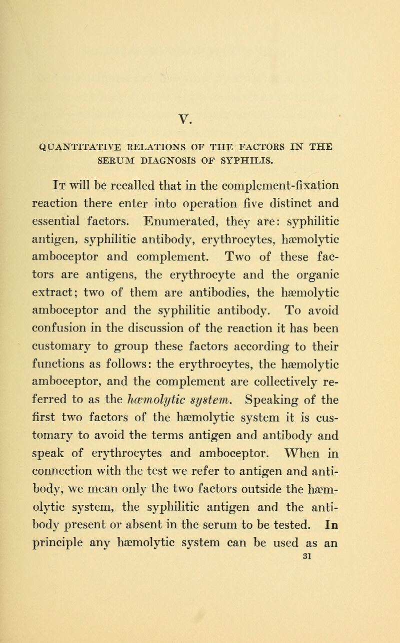 V. QUANTITATIVE RELATIONS OF THE FACTORS IN THE SERUM DIAGNOSIS OF SYPHILIS. It will be recalled that in the complement-fixation reaction there enter into operation five distinct and essential factors. Enumerated, they are: syphilitic antigen, syphilitic antibody, erythrocytes, hemolytic amboceptor and complement. Two of these fac- tors are antigens, the erythrocyte and the organic extract; two of them are antibodies, the hasmolytic amboceptor and the syphilitic antibody. To avoid confusion in the discussion of the reaction it has been customary to group these factors according to their functions as follows: the erythrocytes, the h^emolytic amboceptor, and the complement are collectively re- ferred to as the hcemolytic system. Speaking of the first two factors of the hsemolytic system it is cus- tomary to avoid the terms antigen and antibody and speak of erythrocytes and amboceptor. When in connection with the test we refer to antigen and anti- body, we mean only the two factors outside the hcem- olytic system, the syphilitic antigen and the anti- body present or absent in the serum to be tested. In principle any haemolytic system can be used as an