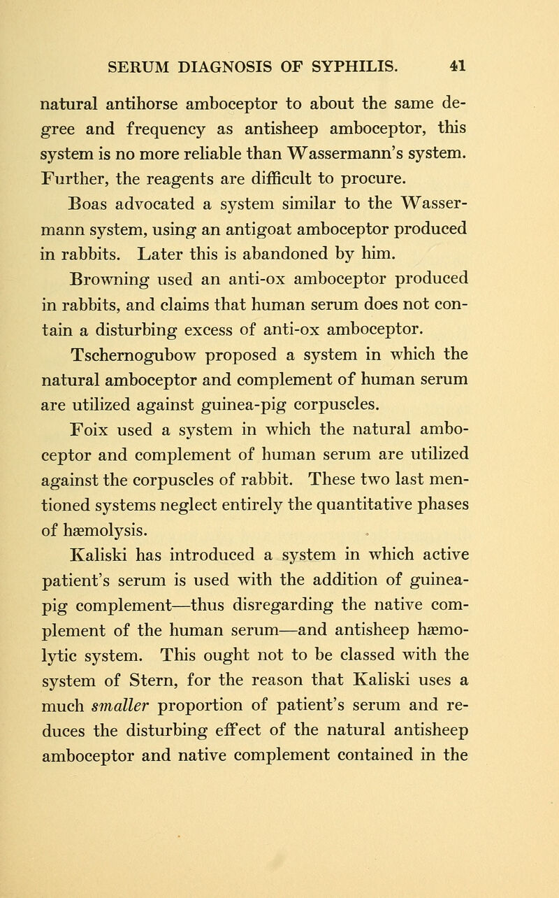 natural antihorse amboceptor to about the same de- gree and frequency as antisheep amboceptor, this system is no more reliable than Wassermann's system. Further, the reagents are difficult to procure. Boas advocated a system similar to the Wasser- mann system, using an antigoat amboceptor produced in rabbits. Later this is abandoned by him. Browning used an anti-ox amboceptor produced in rabbits, and claims that human serum does not con- tain a disturbing excess of anti-ox amboceptor. Tschernogubow proposed a system in which the natural amboceptor and complement of human serum are utilized against guinea-pig corpuscles. Foix used a system in which the natural ambo- ceptor and complement of human serum are utilized against the corpuscles of rabbit. These two last men- tioned systems neglect entirely the quantitative phases of hsemolysis. Kaliski has introduced a system in which active patient's serum is used with the addition of guinea- pig complement—thus disregarding the native com- plement of the human serum—and antisheep hasmo- lytic system. This ought not to be classed with the system of Stern, for the reason that Kaliski uses a much smaller proportion of patient's serum and re- duces the disturbing effect of the natural antisheep amboceptor and native complement contained in the