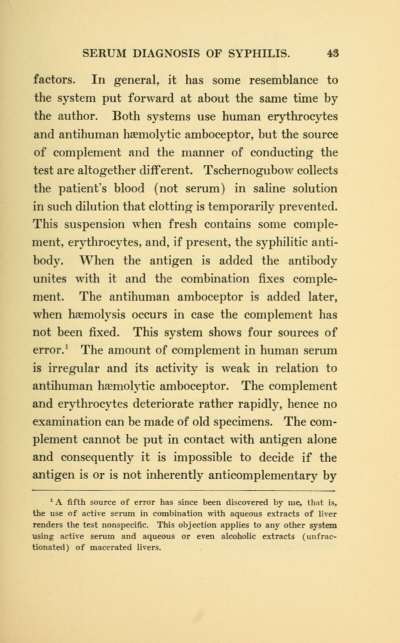 factors. In general, it has some resemblance to the system put forward at about the same time by the author. Both systems use human erythrocytes and antihuman hsemolytic amboceptor, but the source of complement and the manner of conducting the test are altogether different. Tschernogubow collects the patient's blood (not serum) in saline solution in such dilution that clotting is temporarily prevented. This suspension when fresh contains some comple- ment, erythrocytes, and, if present, the syphilitic anti- body. When the antigen is added the antibody unites with it and the combination fixes comple- ment. The antihuman amboceptor is added later, when haemolysis occurs in case the complement has not been fixed. This system shows four sources of error.^ The amount of complement in human serum is irregular and its activity is weak in relation to antihuman hsemolytic amboceptor. The complement and erythrocytes deteriorate rather rapidly, hence no examination can be made of old specimens. The com- plement cannot be put in contact with antigen alone and consequently it is impossible to decide if the antigen is or is not inherently anticomplementary by ^ A fifth source of error has since been discovered by me, that is, the use of active serum in combination with aqueous extracts of liver renders the test nonspecific. This objection applies to any other system using active serum and aqueous or even alcoholic extracts (unfrac- tionated) of macerated livers.