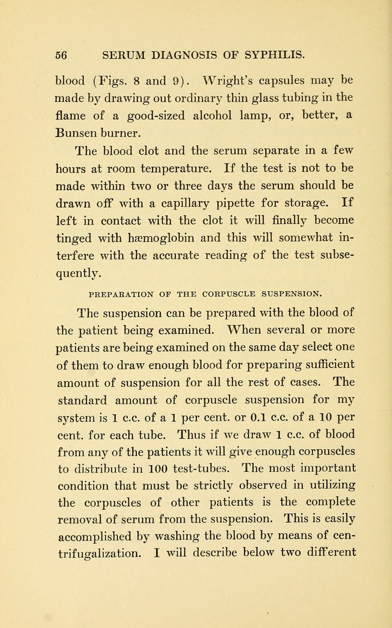 blood (Figs. 8 and 9). Wright's capsules may be made by drawing out ordinary thin glass tubing in the flame of a good-sized alcohol lamp, or, better, a Bunsen burner. The blood clot and the serum separate in a few hours at room temperature. If the test is not to be made within two or three days the serum should be drawn off with a capillary pipette for storage. If left in contact with the clot it will finally become tinged with haemoglobin and this will somewhat in- terfere with the accurate reading of the test subse- quently. PREPABATION OF THE CORPUSCLE SUSPENSION. The suspension can be prepared with the blood of the patient being examined. When several or more patients are being examined on the same day select one of them to draw enough blood for preparing sufficient amount of suspension for all the rest of cases. The standard amount of corpuscle suspension for my system is 1 c.c. of a 1 per cent, or 0.1 c.c. of a 10 per cent, for each tube. Thus if we draw 1 c.c. of blood from any of the patients it will give enough corpuscles to distribute in 100 test-tubes. The most important condition that must be strictly observed in utilizing the corpuscles of other patients is the complete removal of serum from the suspension. This is easily accomplished by washing the blood by means of cen- trifugalization. I will describe below two different