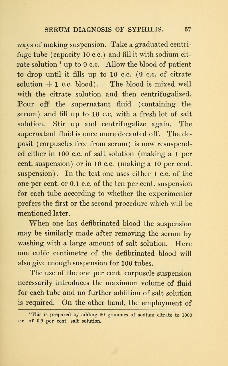 ways of making suspension. Take a graduated centri- fuge tube (capacity 10 c.c.) and fill it with sodium cit- rate solution ^ up to 9 c.c. Allow the blood of patient to drop until it fills up to 10 c.c. (9 c.c. of citrate solution + 1 c.c. blood). The blood is mixed well with the citrate solution and then centrifugalized. Pour oiF the supernatant fluid (containing the serum) and fill up to 10 c.c. with a fresh lot of salt solution. Stir up and centrifugalize again. The supernatant fluid is once more decanted off. The de- posit (corpuscles free from serum) is now resuspend- ed either in 100 c.c. of salt solution (making a 1 per cent, suspension) or in 10 c.c. (making a 10 per cent, suspension). In the test one uses either 1 c.c. of the one per cent, or 0.1 c.c. of the ten per cent, suspension for each tube according to whether the experimenter prefers the first or the second procedure which will be mentioned later. When one has defibrinated blood the suspension may be similarly made after removing the serum by washing with a large amount of salt solution. Here one cubic centimetre of the defibrinated blood will also give enough suspension for 100 tubes. The use of the one per cent, corpuscle suspension necessarily introduces the maximum volume of fluid for each tube and no further addition of salt solution is required. On the other hand, the employment of ^ This is prepared by adding 20 grammes of sodium citrate to 1000 c.c. of 0.9 per cent, salt solution.