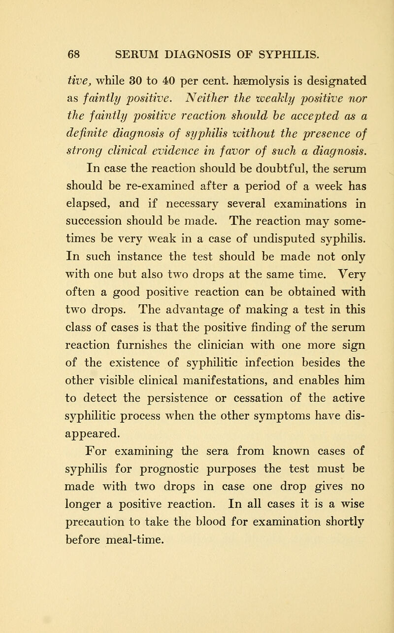 tive, while 30 to 40 per cent, hsemolysis is designated as faintly positive. Neither the weakly positive nor the faintly positive reaction should he accepted as a definite diagnosis of syphilis without the presence of strong clinical evidence in favor of such a diagnosis. In case the reaction should be doubtful, the serum should be re-examined after a period of a week has elapsed, and if necessary several examinations in succession should be made. The reaction may some- times be very weak in a case of undisputed syphilis. In such instance the test should be made not only with one but also two drops at the same time. Very often a good positive reaction can be obtained with two drops. The advantage of making a test in this class of cases is that the positive finding of the serum reaction furnishes the clinician with one more sign of the existence of syphilitic infection besides the other visible clinical manifestations, and enables him to detect the persistence or cessation of the active syphilitic process when the other symptoms have dis- appeared. For examining the sera from known cases of syphilis for prognostic purposes the test must be made with two drops in case one drop gives no longer a positive reaction. In all cases it is a wise precaution to take the blood for examination shortly before meal-time.