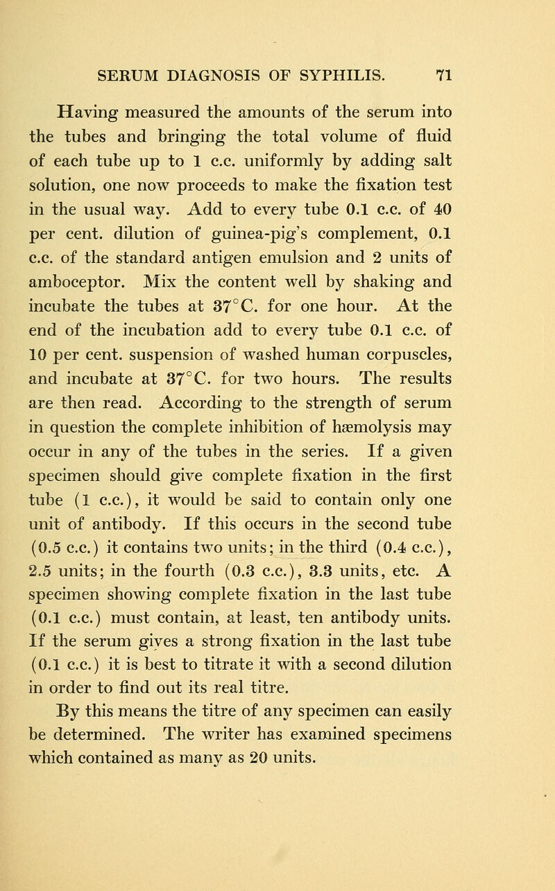 Having measured the amounts of the serum into the tubes and bringing the total volume of fluid of each tube up to 1 c.c. uniformly by adding salt solution, one now proceeds to make the fixation test in the usual way. Add to every tube 0.1 c.c. of 40 per cent, dilution of guinea-pig's complement, 0.1 c.c. of the standard antigen emulsion and 2 units of amboceptor. Mix the content well by shaking and incubate the tubes at 37°C. for one hour. At the end of the incubation add to every tube 0.1 c.c. of 10 per cent, suspension of washed human corpuscles, and incubate at 37°C. for two hours. The results are then read. According to the strength of serum in question the complete inhibition of hasmolysis may occur in any of the tubes in the series. If a given specimen should give complete fixation in the first tube (1 c.c), it would be said to contain only one unit of antibody. If this occurs in the second tube (0.5 c.c.) it contains two units; in the third (0.4 c.c), 2.5 units; in the fourth (0.3 c.c), 3.3 units, etc A specimen showing complete fixation in the last tube (0.1 c.c) must contain, at least, ten antibody units. If the serum gives a strong fixation in the last tube (0.1 c.c.) it is best to titrate it with a second dilution in order to find out its real titre. By this means the titre of any specimen can easily be determined. The writer has examined specimens which contained as many as 20 units.