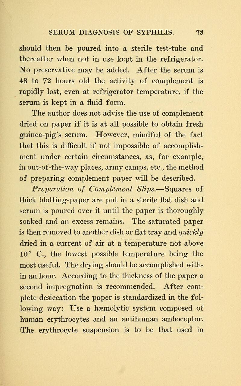 should then be poured into a sterile test-tube and thereafter when not in use kept in the refrigerator. No preservative may be added. After the serum is 48 to 72 hours old the activity of complement is rapidly lost, even at refrigerator temperature, if the serum is kept in a fluid form. The author does not advise the use of complement dried on paper if it is at all possible to obtain fresh guinea-pig's serum. However, mindful of the fact that this is difficult if not impossible of accomplish- ment under certain circumstances, as, for example, in out-of-the-way places, army camps, etc., the method of preparing complement paper will be described. Preparation of Complement Slips.—Squares of thick blotting-paper are put in a sterile flat dish and serum is poured over it until the paper is thoroughly soaked and an excess remains. The saturated paper is then removed to another dish or flat tray and quickly dried in a current of air at a temperature not above 10° C, the lowest possible temperature being the most useful. The drying should be accomplished with- in an hour. According to the thickness of the paper a second impregnation is recommended. After com- plete desiccation the paper is standardized in the fol- lowing way: Use a haemolytic system composed of human erythrocytes and an antihuman amboceptor. The erythrocyte suspension is to be that used in