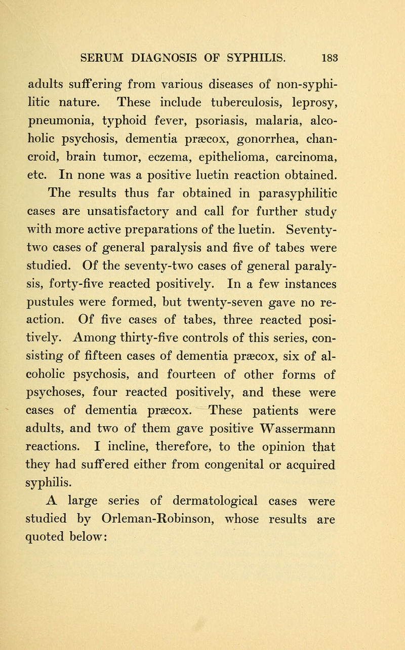 adults suffering from various diseases of non-syphi- litic nature. These include tuberculosis, leprosy, pneumonia, typhoid fever, psoriasis, malaria, alco- holic psychosis, dementia prsecox, gonorrhea, chan- croid, brain tumor, eczema, epithelioma, carcinoma, etc. In none was a positive luetin reaction obtained. The results thus far obtained in parasyphilitic cases are unsatisfactory and call for further study with more active preparations of the luetin. Seventy- two cases of general paralysis and five of tabes were studied. Of the seventy-two cases of general paraly- sis, forty-five reacted positively. In a few instances pustules were formed, but twenty-seven gave no re- action. Of five cases of tabes, three reacted posi- tively. Among thirty-five controls of this series, con- sisting of fifteen cases of dementia pr^ecox, six of al- coholic psychosis, and fourteen of other forms of psychoses, four reacted positively, and these were cases of dementia prascox. These patients were adults, and two of them gave positive Wassermann reactions. I incline, therefore, to the opinion that they had suffered either from congenital or acquired syphilis. A large series of dermatological cases were studied by Orleman-Robinson, whose results are quoted below: