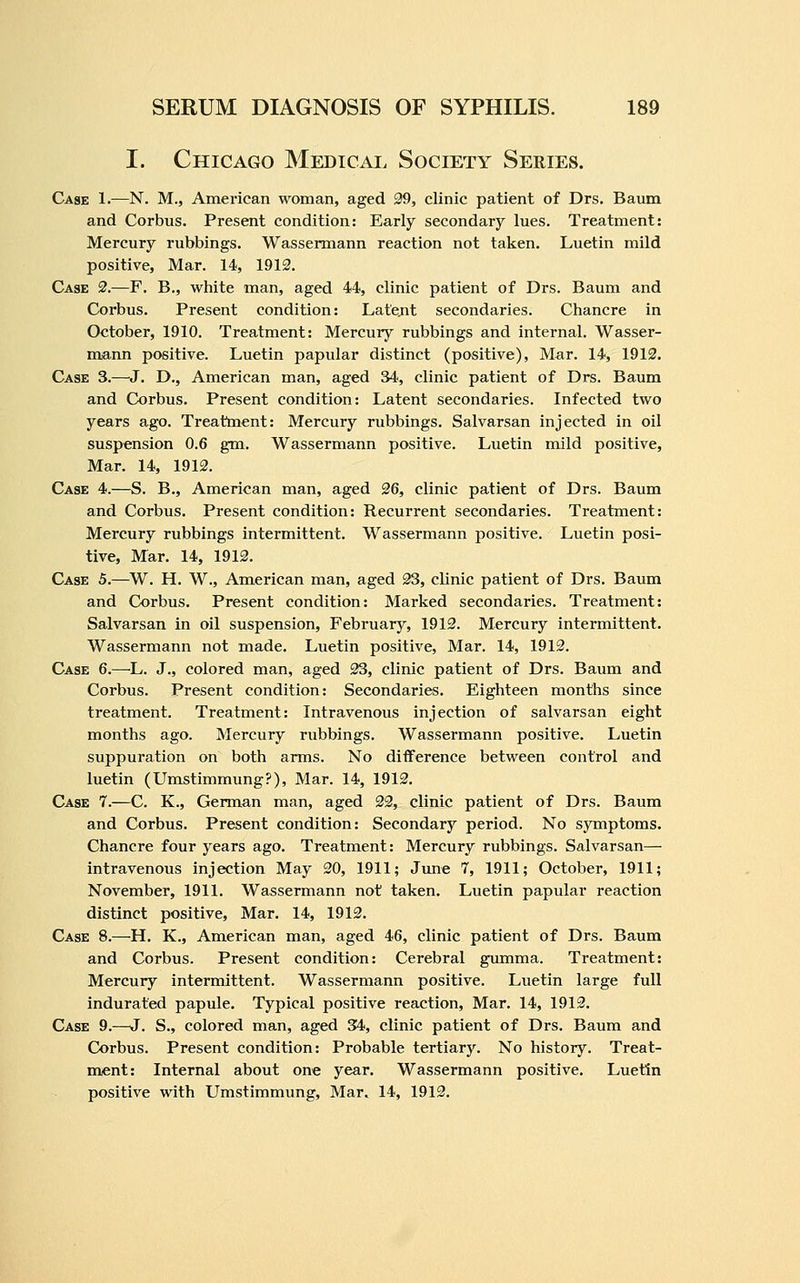 I. Chicago Medical Society Series. Case 1.—N. M., American woman, aged 99, clinic patient of Drs. Baum and Corbus. Present condition: Early secondary lues. Treatment: Mercury rubbings. Wassermann reaction not taken. Luetin mild positive. Mar. 14, 1912. Case 2.—F. B., white man, aged 44, clinic patient of Drs. Baum and Corbus. Present condition: Latejit secondaries. Chancre in October, 1910. Treatment: Mercury rubbings and internal. Wasser- mann positive. Luetin papular distinct (positive). Mar. 14, 1912. Case 3.—J. D., American man, aged 34, clinic patient of Drs. Baum and Corbus. Present condition: Latent secondaries. Infected two years ago. Treatment: Mercury rubbings. Salvarsan injected in oil suspension 0.6 gm. Wassermann positive. Luetin mild positive, Mar. 14, 1912. Case 4.—S. B., American man, aged 26, clinic patient of Drs. Baum and Corbus. Present condition: Recurrent secondaries. Treatment: Mercury rubbings intermittent. Wassermann positive. Luetin posi- tive. Mar. 14, 1912. Case 5.—^W. H. W., American man, aged 23, clinic patient of Drs. Baum and Corbus. Present condition: Marked secondaries. Treatment: Salvarsan in oil suspension, February, 1912. Mercury intermittent. Wassermann not made, Luetin positive, Mar. 14, 1912. Case 6.—L. J., colored man, aged 23, clinic patient of Drs. Baum and Corbus. Present condition: Secondaries. Eighteen months since treatment. Treatment: Intravenous injection of salvarsan eight months ago. Mercury rubbings. Wassermann positive. Luetin suppuration on both arms. No difference between control and luetin (Umstimmung?), Mar. 14, 1912. Case 7.—C. K., German man, aged 22, clinic patient of Drs. Baum and Corbus. Present condition: Secondary period. No symptoms. Chancre four years ago. Treatment: Mercury rubbings. Salvarsan— intravenous injection May 20, 1911; June 7, 1911; October, 1911; November, 1911. Wassermann not taken. Luetin papular reaction distinct positive, Mar. 14, 1912. Case 8.—H. K., American man, aged 46, clinic patient of Drs. Baum and Corbus. Present condition: Cerebral gumma. Treatment: Mercury intermittent. Wassermann positive. Luetin large full indurated papule. Typical positive reaction. Mar. 14, 1912. Case 9.—J. S., colored man, aged 34, clinic patient of Drs. Baum and Corbus. Present condition: Probable tertiary. No history. Treat- mient: Internal about one year. Wassermann positive. Luetin positive with Umstimmung, Mar, 14, 1912.