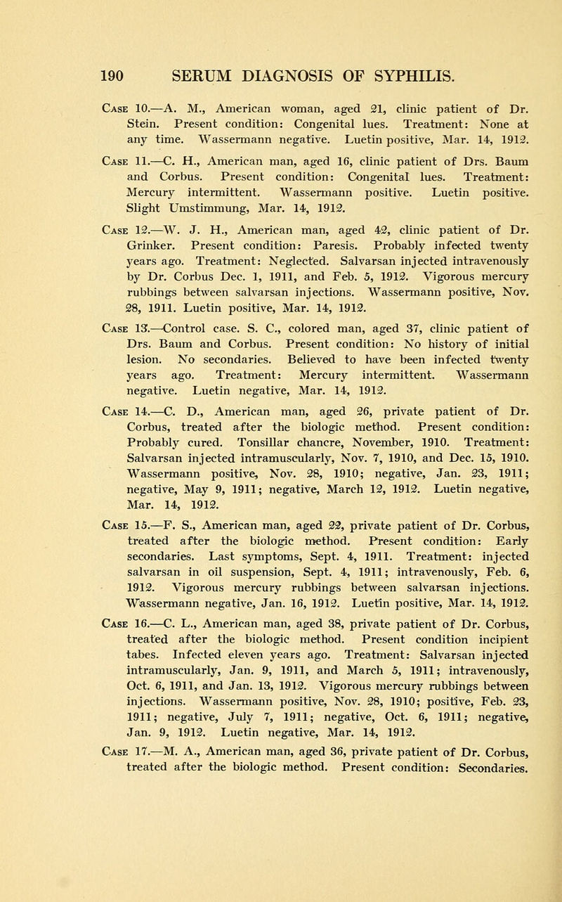 Case 10.—A. M., American woman, aged 21, clinic patient of Dr. Stein. Present condition: Congenital lues. Treatment: None at any time. Wassermann negative. Luetin positive, Mar. 14, 1913. Case 11.—C. H., American man, aged 16, clinic patient of Drs. Bamn and Corbus. Present condition: Congenital lues. Treatment: Mercury intermittent. Wassermann positive. Luetin positive. Slight Umstimmung, Mar. 14, 1912, Case 12.—W. J. H., American man, aged 42, clinic patient of Dr. Grinker. Present condition: Paresis. Probably infected twenty years ago. Treatment: Neglected. Salvarsan injected intravenously by Dr. Corbus Dec. 1, 1911, and Feb. 5, 1912. Vigorous mercury rubbings between salvarsan injections. Wassermann positive, Nov. 28, 1911. Luetin positive. Mar. 14, 1912. Case 13.—Control case. S. C, colored man, aged 37, clinic patient of Drs. Baum and Corbus. Present condition: No history of initial lesion. No secondaries. Believed to have been infected twenty years ago. Treatment: Mercury intermittent. Wassennann negative. Luetin negative. Mar. 14, 1913. Case 14.—C. D., American man, aged 26, private patient of Dr. Corbus, treated after the biologic method. Present condition: Probably cured. Tonsillar chancre, November, 1910. Treatment: Salvarsan injected intramuscularly, Nov. 7, 1910, and Dec. 15, 1910. Wassermann positive, Nov. 28, 1910; negative, Jan. 23, 1911; negative. May 9, 1911; negative, March 12, 1912. Luetin negative. Mar. 14, 1912. Case 15.—F. S., American man, aged 22, private patient of Dr. Corbus, treated after the biologic method. Present condition: Early secondaries. Last symptoms, Sept. 4, 1911. Treatment: injected salvarsan in oil suspension, Sept. 4, 1911; intravenously, Feb. 6, 1912. Vigorous mercury rubbings between salvarsan injections. Wassermann negative, Jan. 16, 1913. Luetin positive. Mar. 14, 1912, Case 16.—C. L., American man, aged 38, private patient of Dr. Corbus, treated after the biologic method. Present condition incipient tabes. Infected eleven years ago. Treatment: Salvarsan injected intramuscularly, Jan. 9, 1911, and March 5, 1911; intravenously, Oct. 6, 1911, and Jan. 13, 1912. Vigorous mercury rubbings between injections. Wassermann positive, Nov. 28, 1910; positive, Feb. 23, 1911; negative, July 7, 1911; negative, Oct. 6, 1911; negative, Jan. 9, 1912. Luetin negative. Mar. 14, 1912. Case 17.—M. A., American man, aged 36, private patient of Dr. Corbus, treated after the biologic method. Present condition: Secondaries.
