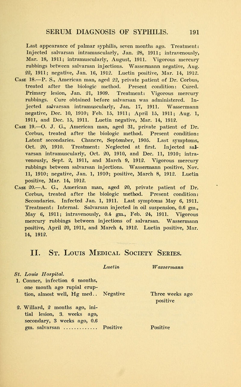 Last appearance of palmar syphilis, seven months ago. Treatment: Injected salvarsan intramuscularly, Jan. 38, 1911; intravenously, Mar. 18, 1911; intramuscularly, August, 1911. Vigorous mercury rubbings between salvarsan injections. Wassermann negative, Aug. 22, 1911; negative, Jan. 16, 1912. Luetin positive. Mar. 14, 1912. Case 18.—P. S., American man, aged 22, private patient of Dr. Corbus, treated after the biologic method. Present condition: Cured. Primary lesion, Jan. 21, 1909. Treatment: Vigorous mercury rubbings. Cure obtained before salvarsan was administered. In- jected salvarsan intramuscularly, Jan. 17, 1911. Wassermann negative, Dec. 10, 1910; Feb. 15, 1911; April 15, 1911; Aug. 1, 1911, and Dec. 15, 1911. Luetin negative, Mar. 14, 1912. Case 19.—O. J. G., American man, aged 31, private patient of Dr. Corbus, treated after the biologic method. Present condition: Latent secondaries. Chancre, September, 1905. Last symptoms, Oct. 20, 1910, Treatment: Neglected at first. Injected sal- varsan intramuscularly, Oct. 20, 1910, and Dec. 11, 1910; intra- venously, Sept. 2, 1911, and March 9, 1912. Vigorous mercury rubbings between salvarsan injections. Wassermann positive, Nov. 11, 1910; negative, Jan. 1, 1910; positive, March 8, 1912. Luetin positive. Mar. 14^ 1912. Case 20.—A. G., American man, aged 20, private patient of Dr. Corbus, treated after the biologic method. Present condition: Secondaries. Infectted Jan. 1, 1911. Last symptoms May 6, 1911. Treatment: Internal. Salvarsan injected in oil suspension, 0.6 gm.. May 6, 1911; intravenously, 0.4 gm., Feb. 24, 1911. Vigorous mercury rubbings between injections of salvarsan. Wassermann positive, April 20, 1911, and March 4, 1912. Luetin positive, Mar. 14, 1912. II. St. Louis Medical Society Series. Luetin Wassermann St. Louis Hospital. 1. Conner, infection 6 months, one month ago rupial erup- tion, almost well, Hg med.. Negative 2. Willard, 2 months ago, ini- tial lesion, 3, weeks ago, secondary, 3 weeks ago, 0.6 Three weeks ago positive