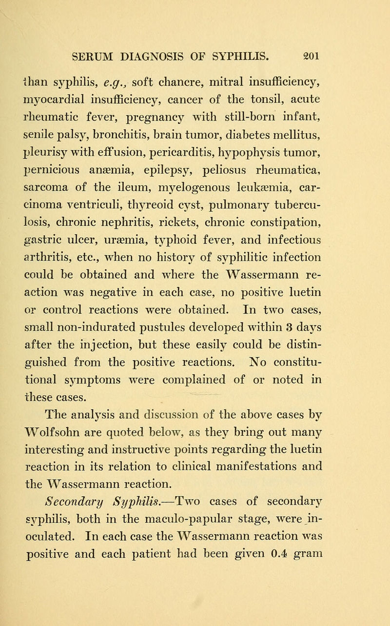 ihan syphilis, e.g., soft chancre, mitral insufficiency, myocardial insufficiency, cancer of the tonsil, acute rheumatic fever, pregnancy with still-born infant, senile palsy, bronchitis, brain tumor, diabetes mellitus, pleurisy with effusion, pericarditis, hypophysis tumor, IJernicious anaemia, epilepsy, peliosus rheumatica, sarcoma of the ileum, myelogenous leukaemia, car- cinoma ventriculi, thyreoid cyst, pulmonary tubercu- losis, chronic nephritis, rickets, chronic constipation, gastric ulcer, uraemia, typhoid fever, and infectious arthritis, etc., when no history of syphilitic infection could be obtained and where the Wassermann re- action was negative in each case, no positive luetin or control reactions were obtained. In two cases, small non-indurated pustules developed within 3 days after the injection, but these easily could be distin- guished from the positive reactions. No constitu- tional symptoms were complained of or noted in these cases. The analysis and discussion of the above cases by Wolfsohn are quoted below, as they bring out many interesting and instructive points regarding the luetin reaction in its relation to clinical manifestations and the Wassermann reaction. Secondary Syphilis.—Two cases of secondary syphilis, both in the maculo-papular stage, were in- oculated. In each case the Wassermann reaction was positive and each patient had been given 0.4 gram