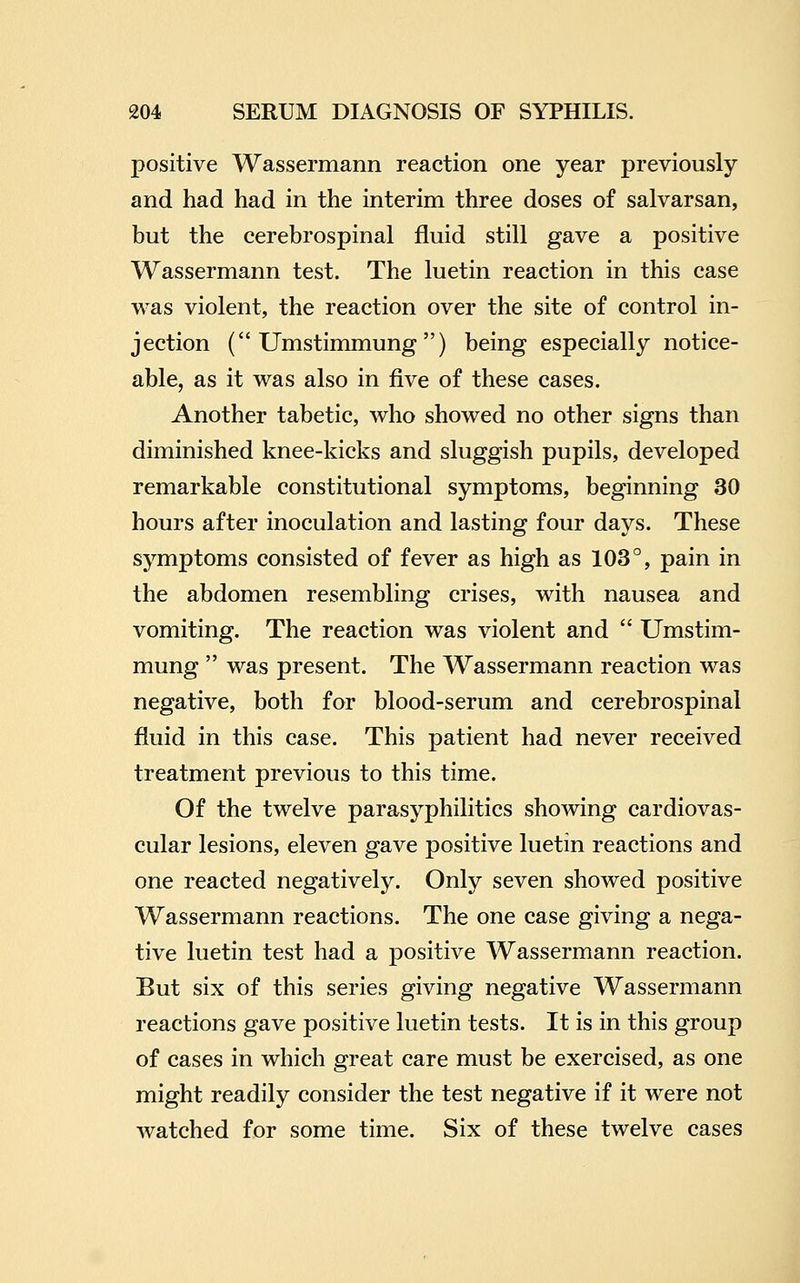 positive Wassermann reaction one year previously and had had in the interim three doses of salvarsan, but the cerebrospinal fluid still gave a positive Wassermann test. The luetin reaction in this case was violent, the reaction over the site of control in- jection ( Umstimmung ) being especially notice- able, as it was also in five of these cases. Another tabetic, who showed no other signs than diminished knee-kicks and sluggish pupils, developed remarkable constitutional symptoms, beginning 30 hours after inoculation and lasting four days. These symptoms consisted of fever as high as 103°, pain in the abdomen resembling crises, with nausea and vomiting. The reaction was violent and  Umstim- mung  was present. The Wassermann reaction was negative, both for blood-serum and cerebrospinal fluid in this case. This patient had never received treatment previous to this time. Of the twelve parasyphilitics showing cardiovas- cular lesions, eleven gave positive luetin reactions and one reacted negatively. Only seven showed positive Wassermann reactions. The one case giving a nega- tive luetin test had a positive Wassermann reaction. But six of this series giving negative Wassermann reactions gave positive luetin tests. It is in this group of cases in which great care must be exercised, as one might readily consider the test negative if it were not watched for some time. Six of these twelve cases