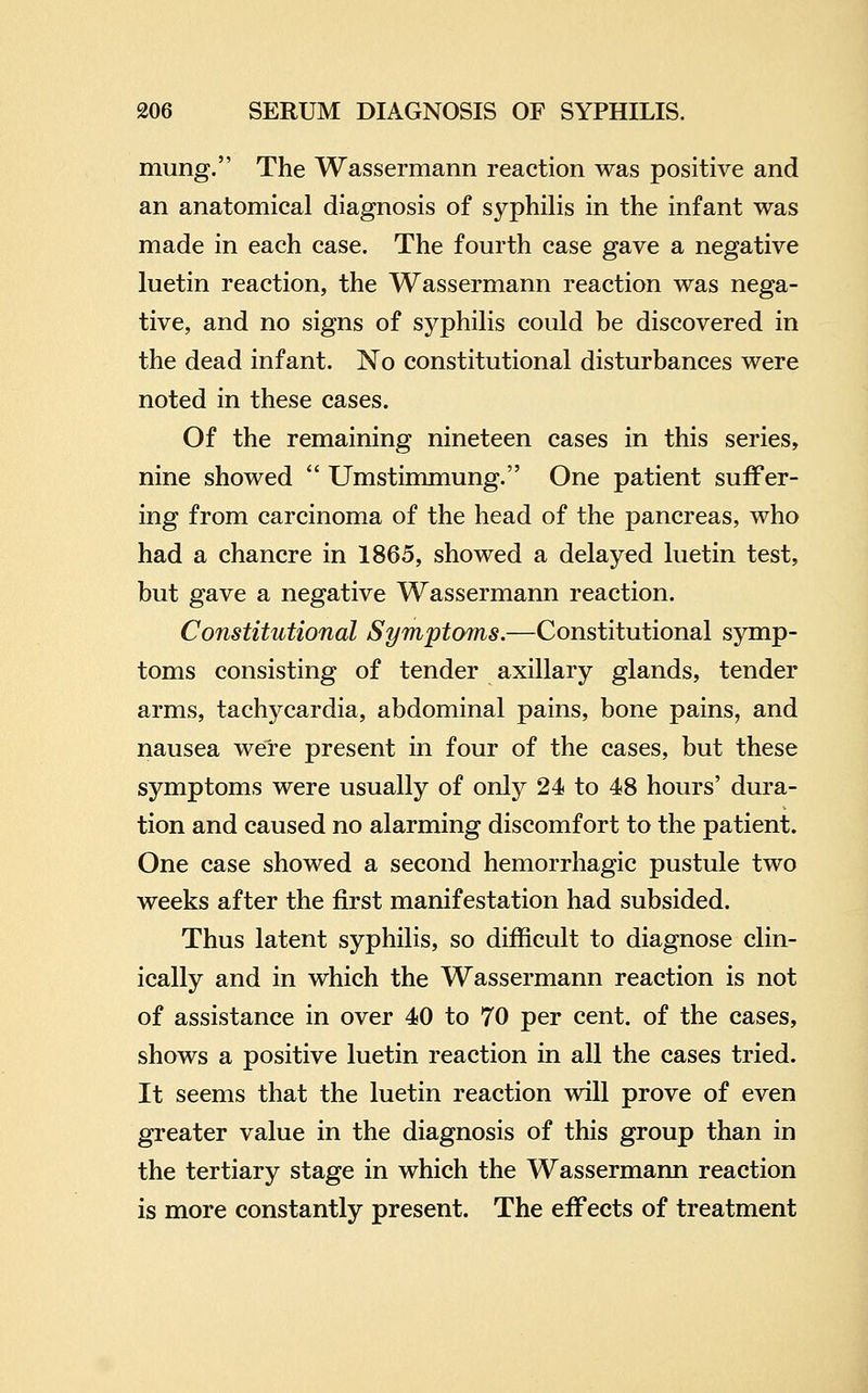 mung. The Wassermann reaction was positive and an anatomical diagnosis of syphilis in the infant was made in each case. The fourth case gave a negative luetin reaction, the Wassermann reaction was nega- tive, and no signs of syphilis could be discovered in the dead infant. No constitutional disturbances were noted in these cases. Of the remaining nineteen cases in this series, nine showed  Umstimmung. One patient suffer- ing from carcinoma of the head of the pancreas, who had a chancre in 1865, showed a delayed luetin test, but gave a negative Wassermann reaction. Constitutional Symptoms.—Constitutional symp- toms consisting of tender axillary glands, tender arms, tachycardia, abdominal pains, bone pains, and nausea were present in four of the cases, but these symptoms were usually of only 24 to 48 hours' dura- tion and caused no alarming discomfort to the patient. One case showed a second hemorrhagic pustule two weeks after the first manifestation had subsided. Thus latent syphilis, so difficult to diagnose clin- ically and in which the Wassermann reaction is not of assistance in over 40 to 70 per cent, of the cases, shows a positive luetin reaction in all the cases tried. It seems that the luetin reaction will prove of even greater value in the diagnosis of this group than in the tertiary stage in which the Wassermann reaction is more constantly present. The effects of treatment