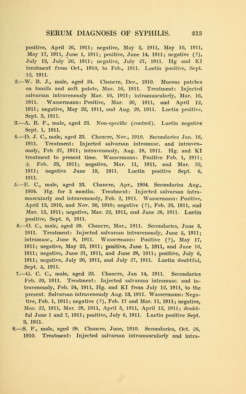 positive, April 26, 1911; negative. May 2, 1911, May 10, 1911, May 17, 1911, June 1, 1911; positive, June 14, 1911; negative (?), July 13, July 20, 1911; negative, July 27, 1911. Hg and KI treatment from Oct., 1910, to Feb., 1911. Luetin positive, Sept. 12, 1911. 2.—W. B. J., male, aged 24. Chancre, Dec, 1910. Mucous patches on tonsils and soft palate. Mar. 16, 1911. Treatment: Injected salvarsan intravenously Mar. 16, 1911; intramuscularly, Mar. 16, 1911. Wassermann: Positive, Mar. 20, 1911, and April 12, 1911; negative, May 22, 1911, and Aug. 29, 1911. Luetin positive, Sept. 3, 1911. 3.—A. B. F., male, aged 23. Non-specific (control). Luetin negative Sept. 1, 1911. 4.—D. J. C, male, aged 33. Chancre, Nov., 1910. Secondaries Jan. 16, 1911. Treatment: Injected salvarsan intramusc. and intraven- ously, Feb 27, 1911; intravenously, Aug. 18, 1911. Hg. and KI treatment to present time. Wassermann: Positive Feb. 1, 1911; ± Feb. 23, 1911; negative. Mar. 11, 1911, and Mar. 22, 1911; negative June 19, 1911. Luetin positive Sept. 6, 1911. 5.—E. C, male, aged 33. Chancre, Apr., 1904. Secondaries Aug., 1904. Hg. for 3 months. Treatment: Injected salvarsan intra- muscularly and intravenously, Feb. 2, 1911. Wassermann: Positive, April 13, 1910, and Nov. 30, 1910; negative (?), Feb. 23, 1911, and Mar. 15, 1911; negative. Mar. 22, 1911, and June 28, 1911. Luetin positive, Sept. 8, 1911. 6.—O. C, male, aged 28. Chancre, Mar., 1911. Secondaries, June 5, 1911. Treatment: Injected salvarsan intravenously, June 5, 1911; intramusc, June 8, 1911. Wassermann: Positive (?), May 17, 1911; negative. May 22, 1911; positive, June 1, 1911, and June 16, 1911; negative, June 21, 1911, and June 28, 1911; positive, July 6, 1911; negative, July 20, 1911, and July 27, 1911. Luetin doubtful, Sept. 5, 1911. 7.—G. C. C, male, aged 23. Chancre, Jan 14, 1911. Secondaries Feb. 20, 1911. Treatment: Injected salvarsan intramusc. and in- travenously, Feb. 24, 1911, Hg. and KI from July 12, 1911, to the present. Salvarsan intravenously Aug. 13, 1911. Wassermann: Nega- tive, Feb. 1, 1911; negative (?), Feb. 17 and Mar. 11, 1911; negative. Mar. 22, 1911, Mar. 29, 1911, April 5, 1911, April 12, 1911; doubt- ful June 1 and 7, 1911; positive, July 6, 1911. Luetin positive Sept. 3, 1911. 8.—S. F., male, aged 28. Chancre, June, 1910. Secondaries, Oct. 28, 1910. Treatment: Injected salvarsan intramuscularly and intra-