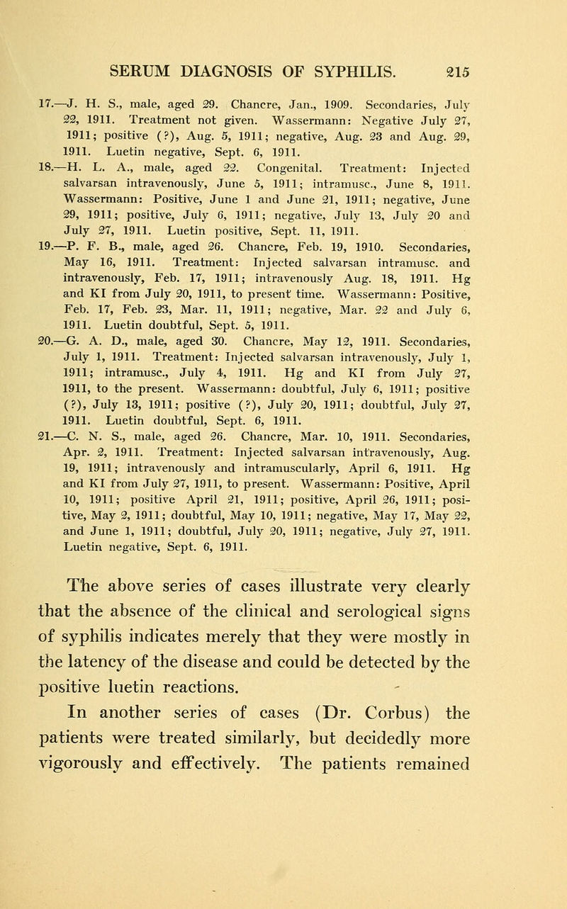 17.—^J. H. S., male, aged 29. Chancre, Jan., 1909. Secondaries, July 22, 1911. Treatment not given. Wassermann: Negative July 27, 1911; positive (?), Aug. 5, 1911; negative, Aug. 23 and Aug. 29, 1911. Luetin negative, Sept. 6, 1911. 18.—H. L. A., male, aged 22. Congenital. Treatment: Injected salvarsan intravenously, June 5, 1911; intramusc, June 8, 1911. Wassermann: Positive, June 1 and June 21, 1911; negative, June 29, 1911; positive, July 6, 1911; negative, July 13, July 20 and July 27, 1911. Luetin positive, Sept. 11, 1911. 19.—P. F. B., male, aged 26. Chancre, Feb. 19, 1910. Secondaries, May 16, 1911. Treatment: Injected salvarsan intramusc. and intravenously, Feb. 17, 1911; intravenously Aug. 18, 1911. Hg and KI from July 20, 1911, to present time. Wassermann: Positive, Feb. 17, Feb. 23, Mar. 11, 1911; negative. Mar. 22 and July 6, 1911. Luetin doubtful, Sept. 5, 1911. 20.—G. A. D., male, aged 30. Chancre, May 12, 1911. Secondaries, July 1, 1911. Treatment: Injected salvarsan intravenously, July 1, 1911; intramusc, July 4, 1911. Hg and KI from July 27, 1911, to the present. Wassermann: doubtful, July 6, 1911; positive (?), July 13, 1911; positive (?), July 20, 1911; doubtful, July 27, 1911, Luetin doubtful, Sept. 6, 1911. 21.—C. N. S., male, aged 26. Chancre, Mar. 10, 1911. Secondaries, Apr. 2, 1911. Treatment: Injected salvarsan intravenously, Aug. 19, 1911; intravenously and intramuscularly, April 6, 1911. Hg and KI from July 27, 1911, to present. Wassermann: Positive, April 10, 1911; positive April 21, 1911; positive, April 26, 1911; posi- tive. May 2, 1911; doubtful. May 10, 1911; negative. May 17, May 22, and June 1, 1911; doubtful, July 20, 1911; negative, July 27, 1911. Luetin negative, Sept. 6, 1911. The above series of cases illustrate very clearly that the absence of the clinical and serological signs of syphilis indicates merely that they were mostly in the latency of the disease and could be detected by the positive luetin reactions. In another series of cases (Dr. Corbus) the patients were treated similarly, but decidedly more vigorously and effectively. The patients remained