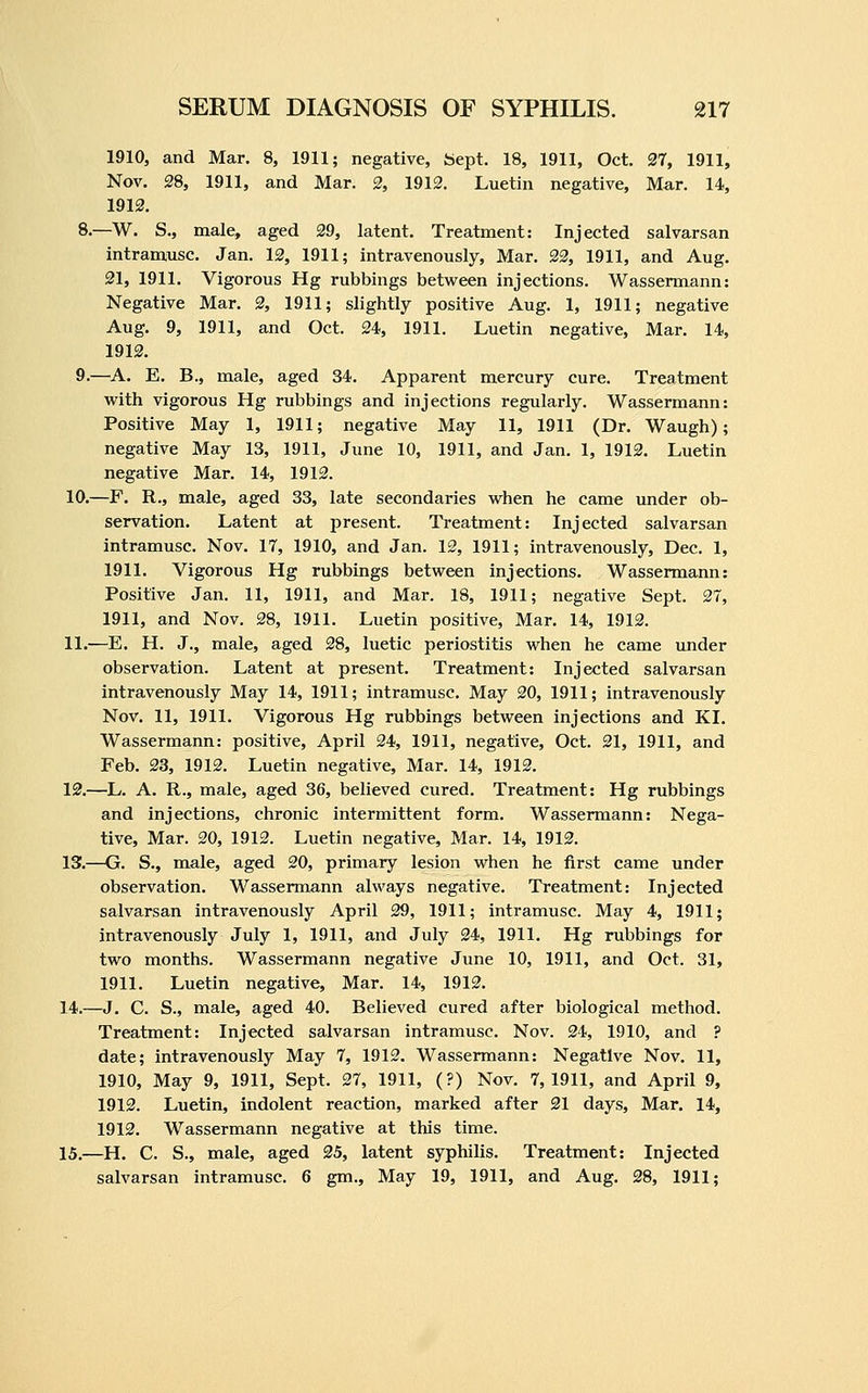 1910, and Mar. 8, 1911; negative, fciept. 18, 1911, Oct. 27, 1911, Nov. 28, 1911, and Mar. 2, 1912. Luetin negative. Mar. 14, 1912. 8.—W. S., male, aged 29, latent. Treatment: Injected salvarsan intramusc. Jan. 12, 1911; intravenously, Mar. 22, 1911, and Aug. 21, 1911. Vigorous Hg rubbings between injections. Wassermann: Negative Mar. 2, 1911; slightly positive Aug. 1, 1911; negative Aug. 9, 1911, and Oct. 24, 1911. Luetin negative. Mar. 14, 1912. 9.—A. E. B., male, aged 34. Apparent mercury cure. Treatment with vigorous Hg rubbings and injections regularly. Wassermann: Positive May 1, 1911; negative May 11, 1911 (Dr. Waugh); negative May 13, 1911, June 10, 1911, and Jan. 1, 1912. Luetin negative Mar. 14, 1912. 10.—F. R., male, aged 33, late secondaries when he came under ob- servation. Latent at present. Treatment: Injected salvarsan intramusc. Nov. 17, 1910, and Jan. 12, 1911; intravenously, Dec. 1, 1911. Vigorous Hg rubbings between injections. Wassermann: Positive Jan. 11, 1911, and Mar. 18, 1911; negative Sept. 27, 1911, and Nov. 28, 1911. Luetin positive. Mar. 14, 1912. 11.—E. H. J., male, aged 28, luetic periostitis when he came under observation. Latent at present. Treatment: Injected salvarsan intravenously May 14, 1911; intramusc. May 20, 1911; intravenously Nov. 11, 1911. Vigorous Hg rubbings between injections and KI. Wassermann: positive, April 24, 1911, negative, Oct. 21, 1911, and Feb. 23, 1912. Luetin negative. Mar. 14, 1912. 12.—L. A. R., male, aged 36, believed cured. Treatment: Hg rubbings and injections, chronic intermittent form. Wassermann: Nega- tive, Mar. 20, 1912. Luetin negative. Mar. 14, 1912. 13.—G. S., male, aged 20, primary lesion when he first came under observation. Wassermann always negative. Treatment: Injected salvarsan intravenously April 29, 1911; intramusc. May 4, 1911; intravenously July 1, 1911, and July 24, 1911. Hg rubbings for two months. Wassermann negative June 10, 1911, and Oct. 31, 1911. Luetin negative. Mar. 14, 1912. 14.—J. C. S., male, aged 40. Believed cured after biological method. Treatment: Injected salvarsan intramusc. Nov. 24, 1910, and ? date; intravenously May 7, 1912. Wassermann: Negative Nov. 11, 1910, May 9, 1911, Sept. 27, 1911, (?) Nov. 7,1911, and April 9, 1912. Luetin, indolent reaction, marked after 21 days. Mar. 14, 1912. Wassermann negative at this time. 15.—H. C. S., male, aged 25, latent syphilis. Treatment: Injected salvarsan intramusc. 6 gm.. May 19, 1911, and Aug. 28, 1911;