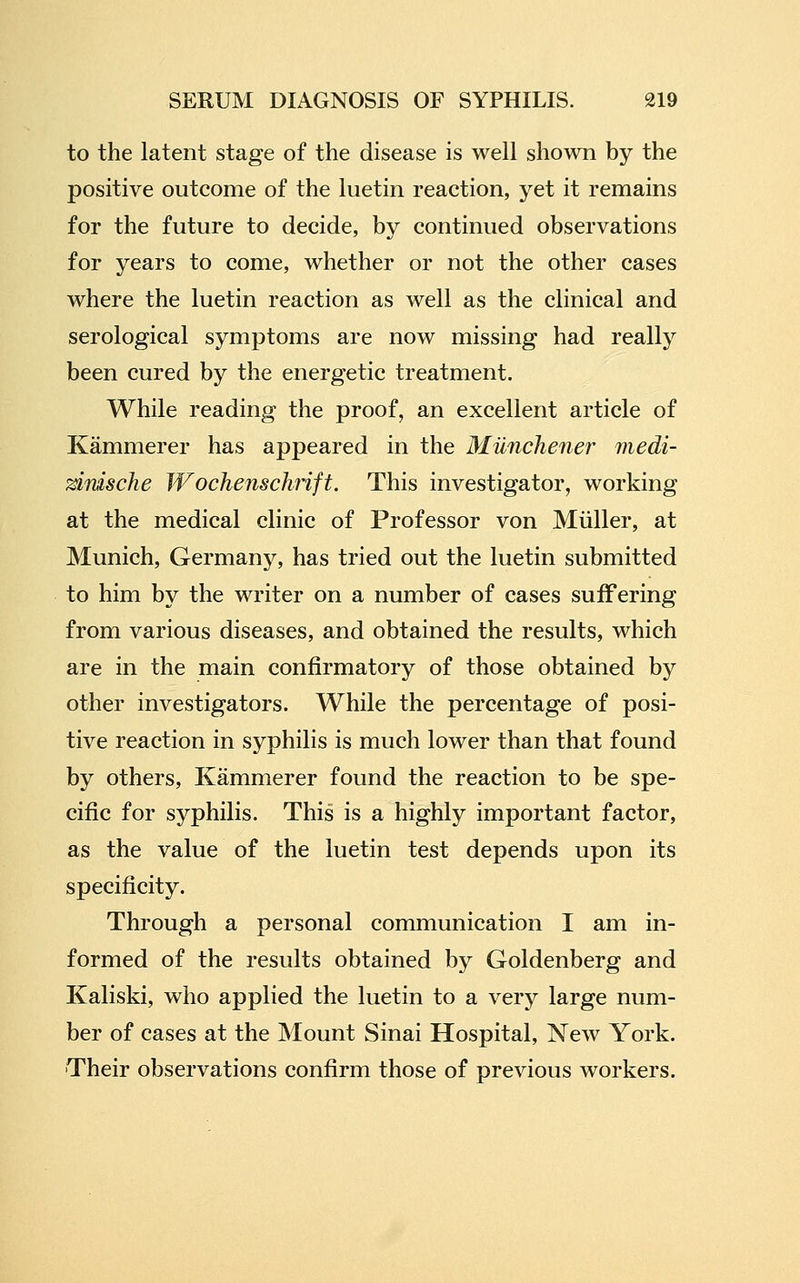 to the latent stage of the disease is well shown by the positive outcome of the luetin reaction, yet it remains for the future to decide, by continued observations for years to come, whether or not the other cases where the luetin reaction as well as the clinical and serological symptoms are now missing had really been cured by the energetic treatment. While reading the proof, an excellent article of Kammerer has appeared in the Munchener medi- ^rvische Wochenschrift. This investigator, working at the medical clinic of Professor von Miiller, at Munich, Germany, has tried out the luetin submitted to him by the writer on a number of cases suffering from various diseases, and obtained the results, which are in the main confirmatory of those obtained by other investigators. While the percentage of posi- tive reaction in syphilis is much lower than that found by others, Kammerer found the reaction to be spe- cific for syphilis. This is a highly important factor, as the value of the luetin test depends upon its specificity. Through a personal communication I am in- formed of the results obtained by Goldenberg and Kaliski, who applied the luetin to a very large num- ber of cases at the Mount Sinai Hospital, New York. Their observations confirm those of previous workers.