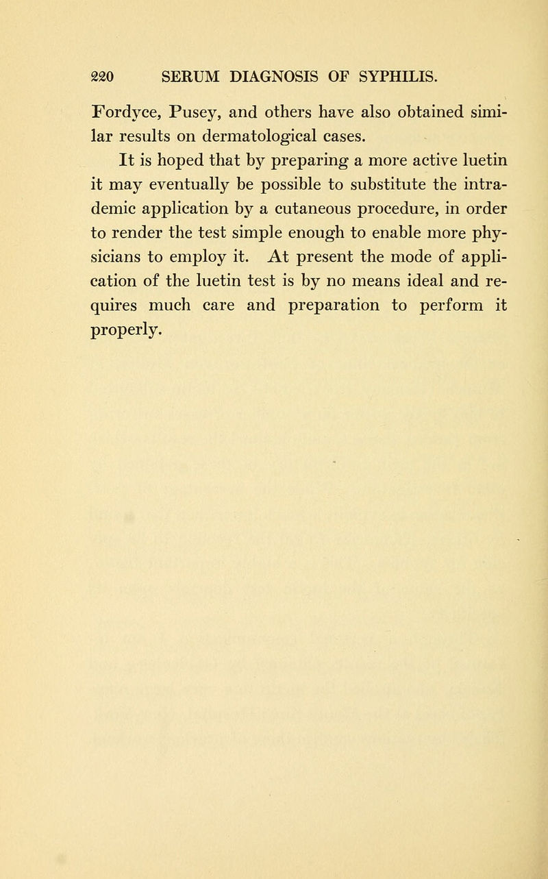 Fordyce, Pusey, and others have also obtained simi- lar results on dermatological cases. It is hoped that by preparing a more active luetin it may eventually be possible to substitute the intra- demic application by a cutaneous procedure, in order to render the test simple enough to enable more phy- sicians to employ it. At present the mode of appli- cation of the luetin test is by no means ideal and re- quires much care and preparation to perform it properly.