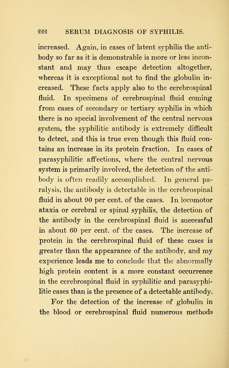 increased. Again, in cases of latent syphilis the anti- body so far as it is demonstrable is more or less incon- stant and may thus escape detection altogether, whereas it is exceptional not to find the globulin in- creased. These facts apply also to the cerebrospinal fluid. In specimens of cerebrospinal fluid coming from cases of secondary or tertiary syphilis in which there is no special involvement of the central nervous system, the syphilitic antibody is extremely diflicult to detect, and this is true even though this fluid con- tains an increase in its protein fraction. In cases of parasyphilitic affections, where the central nervous system is primarily involved, the detection of the anti- body is often readily accomplished. In general pa- ralysis, the antibody is detectable in the cerebrospinal fluid in about 90 per cent, of the cases. In locomotor ataxia or cerebral or spinal syphilis, the detection of the antibody in the cerebrospinal fluid is successful in about 60 per cent, of the cases. The increase of protein in the cerebrospinal fluid of these cases is greater than the appearance of the antibody, and my experience leads me to conclude that the abnormally high protein content is a more constant occurrence in the cerebrospinal fluid in syphilitic and parasyphi- litic cases than is the presence of a detectable antibody. For the detection of the increase of globulin in the blood or cerebrospinal fluid numerous methods
