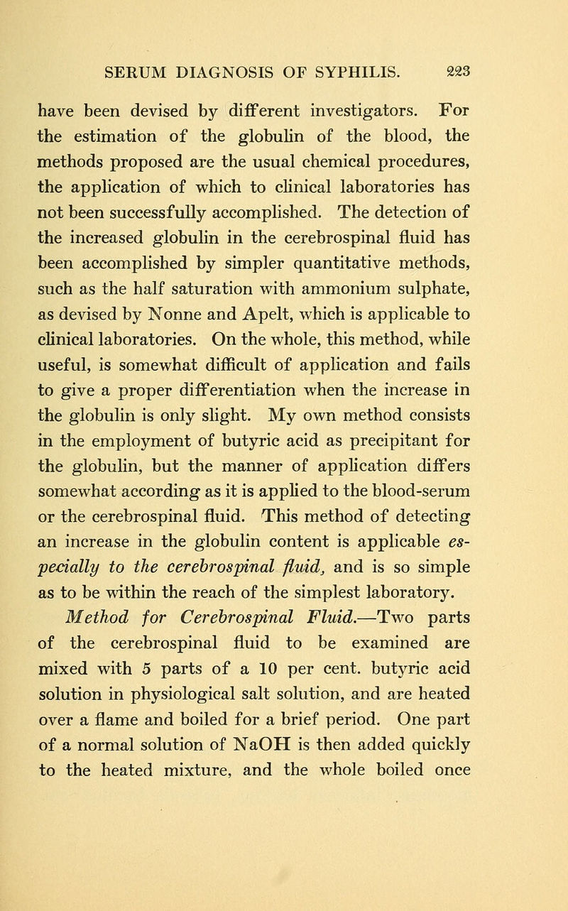 have been devised by dilBFerent investigators. For the estimation of the globulin of the blood, the methods proposed are the usual chemical procedures, the application of which to clinical laboratories has not been successfully accomplished. The detection of the increased globulin in the cerebrospinal fluid has been accomplished by simpler quantitative methods, such as the half saturation with ammonium sulphate, as devised by Nonne and Apelt, which is applicable to clinical laboratories. On the whole, this method, while useful, is somewhat difficult of application and fails to give a proper differentiation when the increase in the globulin is only slight. My own method consists in the employment of butyric acid as precipitant for the globulin, but the manner of application diff'ers somewhat according as it is applied to the blood-serum or the cerebrospinal fluid. This method of detecting an increase in the globulin content is applicable es- pecially to the cerebrospinal fluid, and is so simple as to be within the reach of the simplest laboratory. Method for Cerebrospinal Fluid.—Two parts of the cerebrospinal fluid to be examined are mixed with 5 parts of a 10 per cent, butyric acid solution in physiological salt solution, and are heated over a flame and boiled for a brief period. One part of a normal solution of NaOH is then added quickly to the heated mixture, and the whole boiled once