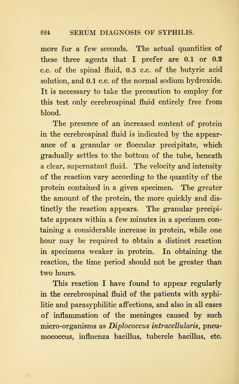 more for a few seconds. The actual quantities of these three agents that I prefer are 0.1 or 0.2 c.c. of the spinal fluid, 0.5 c.c. of the butyric acid solution, and 0.1 c.c. of the normal sodium hydroxide. It is necessary to take the precaution to employ for this test only cerebrospinal fluid entirely free from blood. The presence of an increased content of protein in the cerebrospinal fluid is indicated by the appear- ance of a granular or floccular precipitate, which gradually settles to the bottom of the tube, beneath a clear, supernatant fluid. The velocity and intensity of the reaction vary according to the quantity of the protein contained in a given specimen. The greater the amount of the protein, the more quickly and dis- tinctly the reaction appears. The granular precipi- tate appears within a few minutes in a specimen con- taining a considerable increase in protein, while one hour may be required to Obtain a distinct reaction in specimens weaker in protein. In obtaining the reaction, the time period should not be greater than two hours. This reaction I have found to appear regularly in the cerebrospinal fluid of the patients with syphi- litic and parasyphilitic afl'ections, and also in all cases of inflammation of the meninges caused by such micro-organisms as Diplococcus intracellulariSj pneu- mococcus, influenza bacillus, tubercle bacillus, etc.