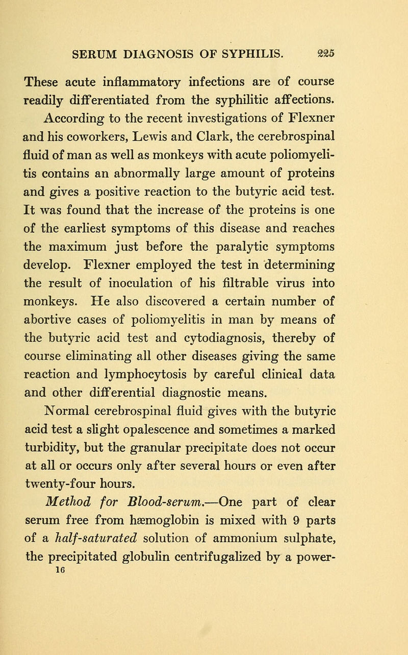 These acute inflammatory infections are of course readily differentiated from the syphilitic affections. According to the recent investigations of Flexner and his coworkers, Lewis and Clark, the cerebrospinal fluid of man as well as monkeys with acute poliomyeli- tis contains an abnormally large amount of proteins and gives a positive reaction to the butyric acid test. It was found that the increase of the proteins is one of the earliest symptoms of this disease and reaches the maximum just before the paralytic symptoms develop. Flexner employed the test in determining the result of inoculation of his filtrable virus into monkeys. He also discovered a certain number of abortive cases of poliomyelitis in man by means of the butyric acid test and cytodiagnosis, thereby of course eliminating all other diseases giving the same reaction and lymphocytosis by careful clinical data and other differential diagnostic means. Normal cerebrospinal fluid gives with the butyric acid test a slight opalescence and sometimes a marked turbidity, but the granular precipitate does not occur at all or occurs only after several hours or even after twenty-four hours. Method for Blood-serum,—One part of clear serum free from haemoglobin is mixed with 9 parts of a half-saturated solution of ammonium sulphate, the precipitated globulin centrifugalized by a power- 16