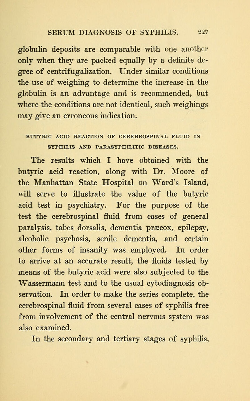 globulin deposits are comparable with one another only when they are packed equally by a definite de- gree of centrifugaHzation. Under similar conditions the use of weighing to determine the increase in the globulin is an advantage and is recommended, but where the conditions are not identical, such weighings may give an erroneous indication. BUTYRIC ACID REACTION OF CEREBROSPINAL FLUID IN SYPHILIS AND PARASYPHILITIC DISEASES. The results which I have obtained with the butyric acid reaction, along with Dr. Moore of the Manhattan State Hospital on Ward's Island, will serve to illustrate the value of the butyric acid test in psychiatry. For the purpose of the test the cerebrospinal fluid from cases of general paralysis, tabes dorsalis, dementia precox, epilepsy, alcoholic psychosis, senile dementia, and certain other forms of insanity was employed. In order to arrive at an accurate result, the fluids tested by means of the butyric acid were also subjected to the Wassermann test and to the usual cytodiagnosis ob- servation. In order to make the series complete, the cerebrospinal fluid from several cases of syphilis free from involvement of the central nervous system was also examined. In the secondary and tertiary stages of syphilis.