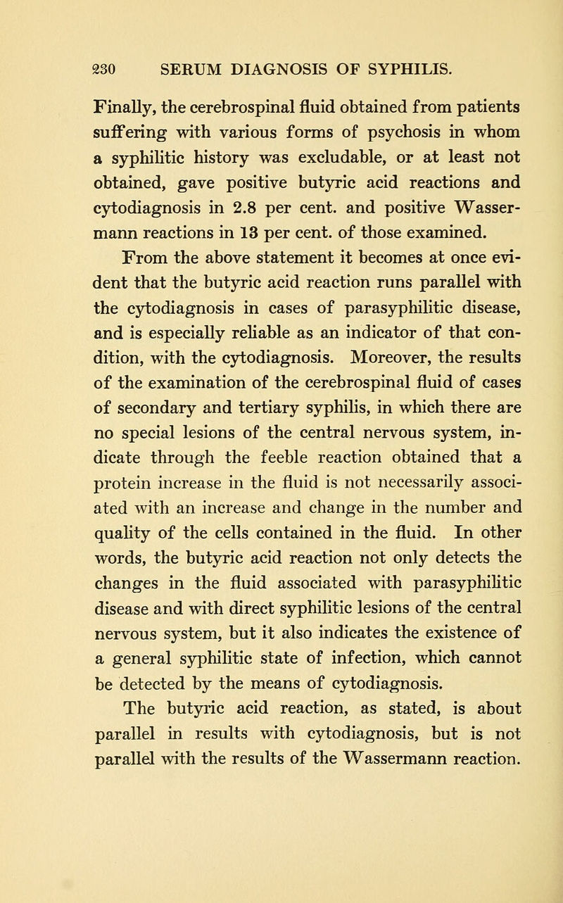 Finally, the cerebrospinal fluid obtained from patients suffering with various forms of psychosis in whom a syphiHtic history was excludable, or at least not obtained, gave positive butyric acid reactions and cytodiagnosis in 2.8 per cent, and positive Wasser- mann reactions in 13 per cent, of those examined. From the above statement it becomes at once evi- dent that the butyric acid reaction runs parallel with the cytodiagnosis in cases of parasyphilitic disease, and is especially reliable as an indicator of that con- dition, with the cytodiagnosis. Moreover, the results of the examination of the cerebrospinal fluid of cases of secondary and tertiary syphihs, in which there are no special lesions of the central nervous system, lq- dicate through the feeble reaction obtained that a protein increase in the fluid is not necessarily associ- ated with an increase and change in the number and quality of the cells contained in the fluid. In other words, the butyric acid reaction not only detects the changes in the fluid associated with parasyphilitic disease and with direct syphilitic lesions of the central nervous system, but it also indicates the existence of a general syphilitic state of infection, which cannot be detected by the means of cytodiagnosis. The butyric acid reaction, as stated, is about parallel in results with cytodiagnosis, but is not parallel with the results of the Wassermann reaction.