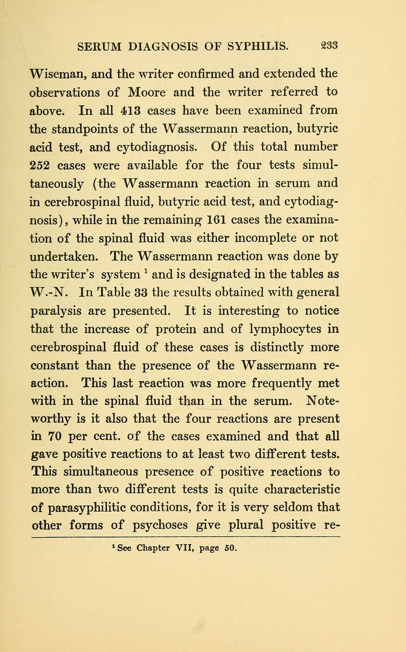 Wiseman, and the writer confirmed and extended the observations of Moore and the writer referred to above. In all 413 cases have been examined from the standpoints of the Wassermann reaction, butyric acid test, and cytodiagnosis. Of this total number 252 cases were available for the four tests simul- taneously (the Wassermann reaction in serum and in cerebrospinal fluid, butyric acid test, and cytodiag- nosis), while in the remaining 161 cases the examina- tion of the spinal fluid was either incomplete or not undertaken. The Wassermann reaction was done by the writer's system ^ and is designated in the tables as W.-N. In Table 33 the results obtained with general paralysis are presented. It is interesting to notice that the increase of protein and of lymphocytes in cerebrospinal fluid of these cases is distinctly more constant than the presence of the Wassermann re- action. This last reaction was more frequently met with in the spinal fluid than in the serum. Note- worthy is it also that the four reactions are present in 70 per cent, of the cases examined and that all gave positive reactions to at least two difl'erent tests. This simultaneous presence of positive reactions to more than two difl'erent tests is quite characteristic of parasyphilitic conditions, for it is very seldom that other forms of psychoses give plural positive re- »See Chapter VII, page 50.